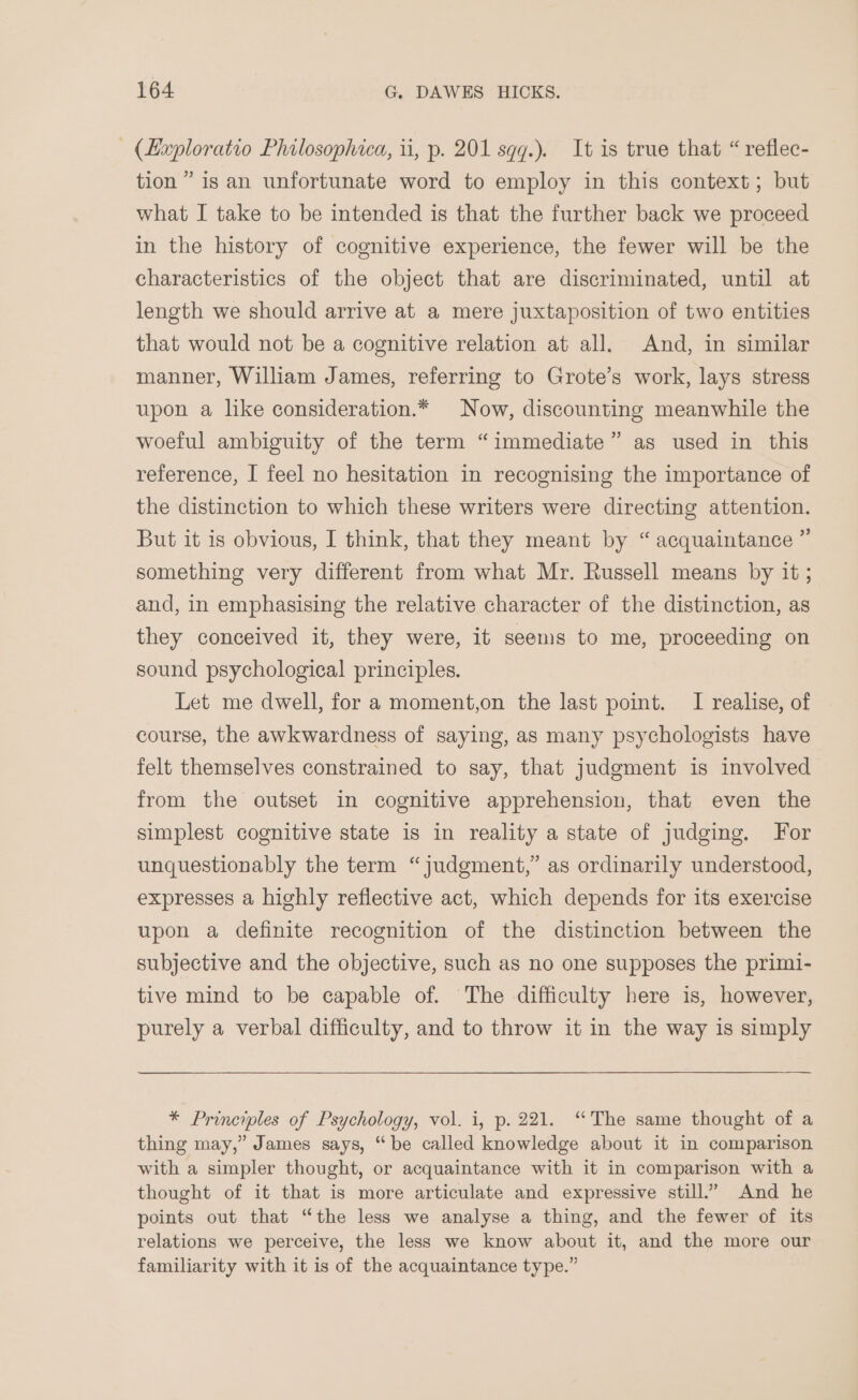 (Hxploratio Philosophica, ii, p. 201 sqq.). It is true that “ reflec- tion” is an unfortunate word to employ in this context; but what I take to be intended is that the further back we proceed in the history of cognitive experience, the fewer will be the characteristics of the object that are discriminated, until at length we should arrive at a mere juxtaposition of two entities that would not be a cognitive relation at all. And, in similar manner, William James, referring to Grote’s work, lays stress upon a like consideration.* Now, discounting meanwhile the woeful ambiguity of the term “immediate” as used in this reference, I feel no hesitation in recognising the importance of the distinction to which these writers were directing attention. But it is obvious, I think, that they meant by “ acquaintance ” something very different from what Mr. Russell means by it ; and, in emphasising the relative character of the distinction, as they conceived it, they were, it seems to me, proceeding on sound psychological principles. Let me dwell, for a moment,on the last point. I realise, of course, the awkwardness of saying, as many psychologists have felt themselves constrained to say, that judgment is involved from the outset in cognitive apprehension, that even the simplest cognitive state is in reality a state of judging. For unquestionably the term “judgment,” as ordinarily understood, expresses a highly reflective act, which depends for its exercise upon a definite recognition of the distinction between the subjective and the objective, such as no one supposes the primi- tive mind to be capable of. The difficulty here is, however, purely a verbal difficulty, and to throw it in the way is simply * Principles of Psychology, vol. i, p. 221. “The same thought of a thing may,” James says, “be called knowledge about it in comparison with a simpler thought, or acquaintance with it in comparison with a thought of it that is more articulate and expressive still.” And he points out that “the less we analyse a thing, and the fewer of its relations we perceive, the less we know about it, and the more our familiarity with it is of the acquaintance type.”