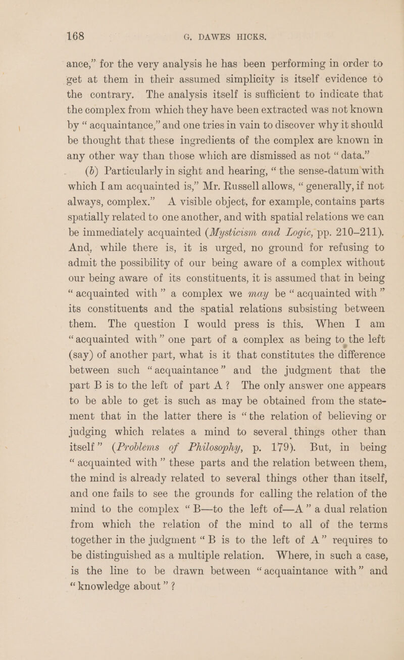 ance,” for the very analysis he has been performing in order to get at them in their assumed simplicity is itself evidence to the contrary. The analysis itself is sufficient to indicate that the complex from which they have been extracted was not known by “ acquaintance,” and one tries in vain to discover why it should be thought that these ingredients of the complex are known in any other way than those which are dismissed as not “ data.” (6) Particularly in sight and hearing, “ the sense-datum with which I am acquainted is,” Mr. Russell allows, “ generally, if not always, complex.” A visible object, for example, contains parts spatially related to one another, and with spatial relations we can be immediately acquainted (Mysticism and Logic, pp. 210-211). And, while there is, it is urged, no ground for refusing to admit the possibility of our being aware of a complex without our being aware of its constituents, it is assumed that in being “acquainted with” a complex we may be “acquainted with ” its constituents and the spatial relations subsisting between them. The question I would press is this. When I am “acquainted with” one part of a complex as being to the left (say) of another part, what is it that constitutes the difference between such “acquaintance” and the judgment that the part B is to the left of part A? The only answer one appears to be able to get is such as may be obtained from the state- ment that in the latter there is “the relation of believing or judging which relates a mind to several things other than itself” (Problems of Philosophy, p. 179). But, in being “acquainted with” these parts and the relation between them, the mind is already related to several things other than itself, and one fails to see the grounds for calling the relation of the mind to the complex “ B—to the left of—A ” a dual relation from which the relation of the mind to all of the terms together in the judgment “B is to the left of A” requires to be distinguished as a multiple relation. Where, in such a case, is the line to be drawn between “acquaintance with” and “knowledge about ” ?