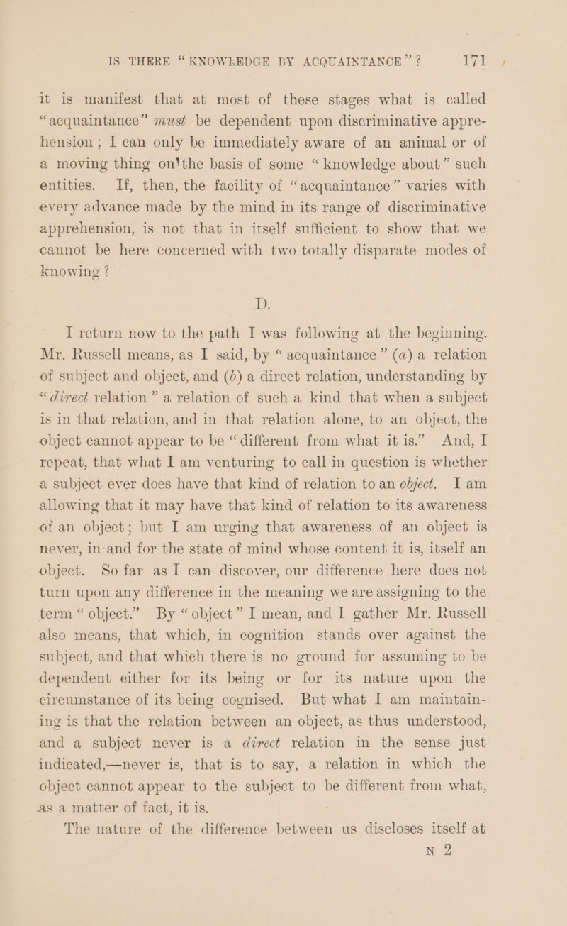 it is manifest that at most of these stages what is called “acquaintance” must be dependent upon discriminative appre- hension ; I can only be immediately aware of an animal or of a moving thing on'the basis of some “ knowledge about” such entities. If, then, the facility of “acquaintance” varies with every advance made by the mind in its range of discriminative apprehension, is not that in itself sufficient to show that we cannot be here concerned with two totally disparate modes of knowing ? IW I return now to the path I was following at the beginning. Mr. Russell means, as I said, by “ acquaintance ” (a) a relation of subject and object, and (0) a direct relation, understanding by “ direct relation” a relation of such a kind that when a subject is in that relation, and in that relation alone, to an object, the object cannot appear to be “ different from what it is.” And, I repeat, that what I am venturing to call in question is whether a subject ever does have that kind of relation to an object. I am allowing that it may have that kind of relation to its awareness of an object; but I am urging that awareness of an object is never, in-and for the state of mind whose content it is, itself an object. So far as I can discover, our difference here does not turn upon any difference in the meaning we are assigning to the term “ object.” By “object” I mean, and I gather Mr. Russell also means, that which, in cognition stands over against the subject, and that which there is no ground for assuming to be dependent either for its being or for its nature upon the circumstance of its being cognised. But what I am maintain- ing is that the relation between an object, as thus understood, and a subject never is a direct relation in the sense just indicated,—never is, that is to say, a relation in which the object cannot appear to the subject to be different from what, as a matter of fact, it is. The nature of the difference between us discloses itself at N 2
