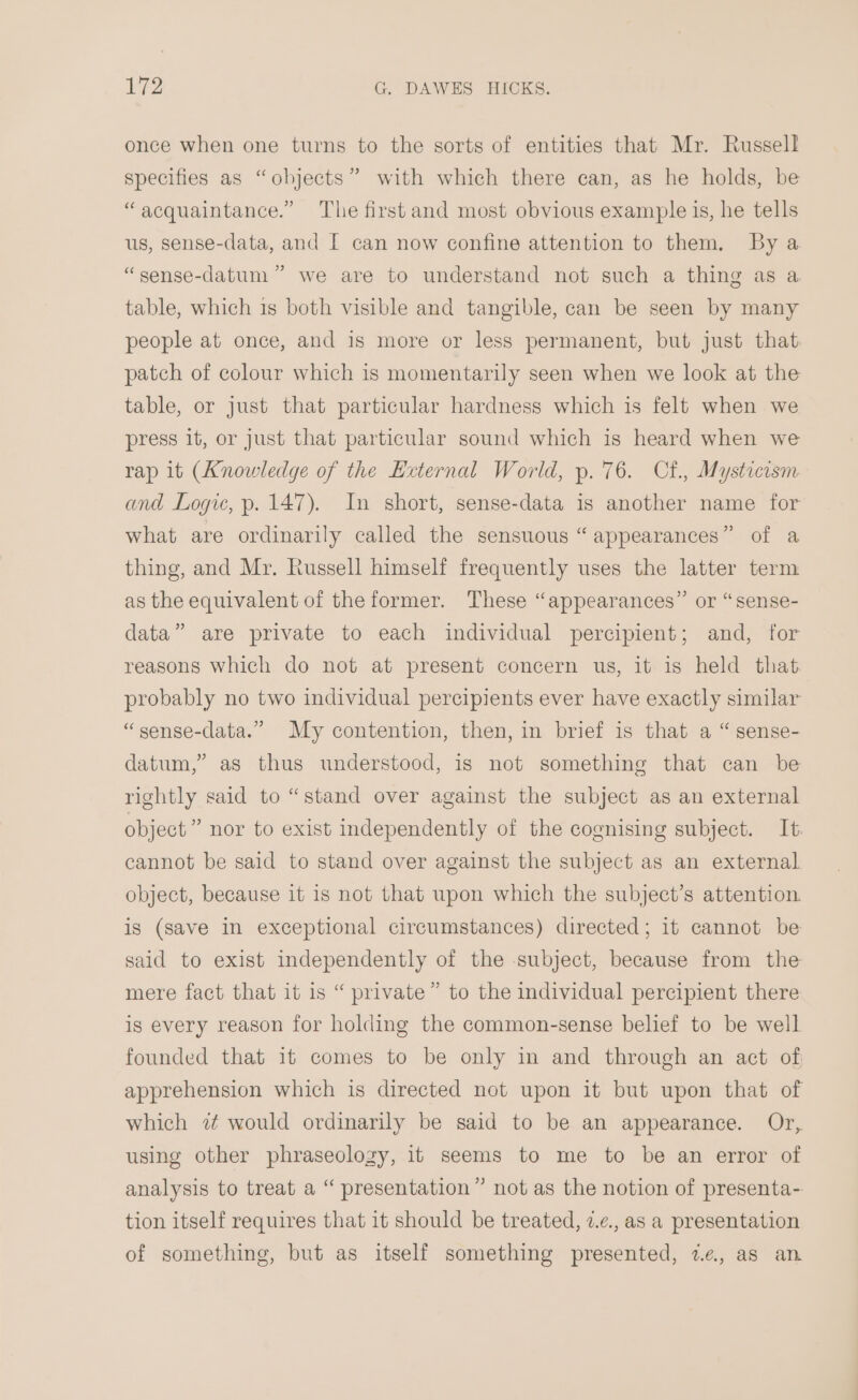 once when one turns to the sorts of entities that Mr. Russell specifies as “objects” with which there can, as he holds, be “acquaintance.” The first and most obvious example is, he tells us, sense-data, and I can now confine attention to them, By a y) “sense-datum” we are to understand not such a thing as a table, which 1s both visible and tangible, can be seen by many people at once, and is more or less permanent, but just that patch of colour which is momentarily seen when we look at the table, or just that particular hardness which is felt when we press it, or just that particular sound which is heard when we rap 1t (Knowledge of the External World, p. 76. Cf., Mysticism and Logic, p. 147). In short, sense-data is another name for what are ordinarily called the sensuous “appearances” of a thing, and Mr. Russell himself frequently uses the latter term as the equivalent of the former. These “appearances” or “sense- data” are private to each individual percipient; and, for reasons which do not at present concern us, it is held that probably no two individual percipients ever have exactly similar “sense-data.” My contention, then, in brief is that a “ sense- datum,” as thus understood, is not something that can be rightly said to “stand over against the subject as an external object” nor to exist independently of the cognising subject. It. cannot be said to stand over against the subject as an external object, because it is not that upon which the subject’s attention. is (save in exceptional circumstances) directed; it cannot be said to exist independently of the subject, because from the mere fact that it is “ private” to the individual percipient there is every reason for holding the common-sense belief to be well founded that it comes to be only in and through an act of apprehension which is directed not upon it but upon that of which 7 would ordinarily be said to be an appearance. Or, using other phraseology, it seems to me to be an error of analysis to treat a “ presentation” not as the notion of presenta- tion itself requires that it should be treated, 2.¢., as a presentation of something, but as itself something presented, we, as an