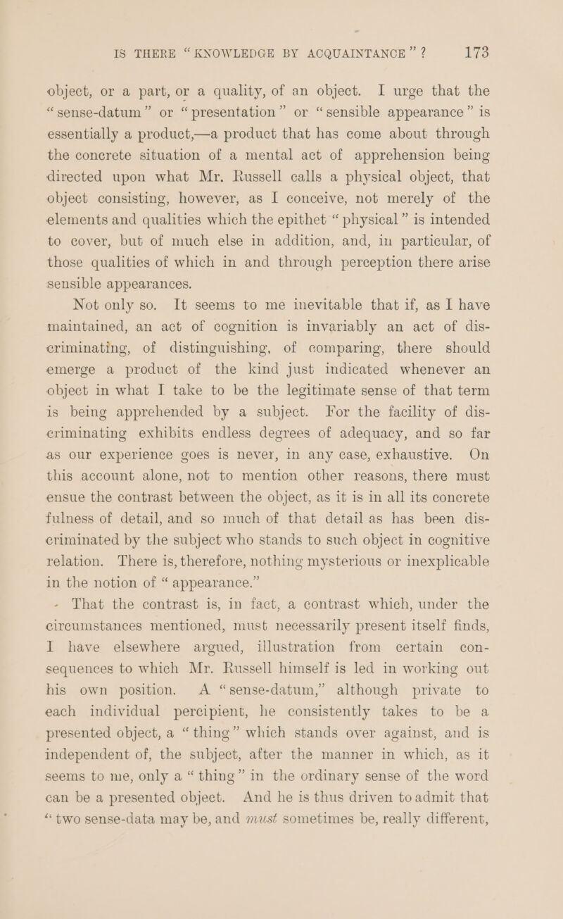 object, or a part, or a quality, of an object. I urge that the or “sensible appearance ” is ” ) “sense-datum ” or “ presentation ’ essentially a product,—a product that has come about through the concrete situation of a mental act of apprehension being directed upon what Mr. Russell calls a physical object, that object consisting, however, as I conceive, not merely of the elements and qualities which the epithet “ physical” is intended to cover, but of much else in addition, and, in particular, of those qualities of which in and through perception there arise sensible appearances. Not only so. It seems to me inevitable that if, as I have maintained, an act of cognition is invariably an act of dis- criminating, of distinguishing, of comparing, there should emerge a product of the kind Just indicated whenever an object in what I take to be the legitimate sense of that term is being apprehended by a subject. For the facility of dis- criminating exhibits endless degrees of adequacy, and so far as our experience goes is never, in any case, exhaustive. On this account alone, not to mention other reasons, there must ensue the contrast between the object, as it is in all its concrete fulness of detail, and so much of that detail as has been dis- eriminated by the subject who stands to such object in cognitive relation. There is, therefore, nothing mysterious or inexplicable in the notion of “ appearance.” - That the contrast is, in fact, a contrast which, under the circumstances mentioned, must necessarily present itself finds, I have elsewhere argued, illustration from certain con- sequences to which Mr. Russell himself is led in working out his own position. A “sense-datum,” although private to each individual percipient, he consistently takes to be a presented object, a “thing” which stands over against, and is independent of, the subject, after the manner in which, as it seems to me, only a “ thing” in the ordinary sense of the word can be a presented object. And he is thus driven to admit that “ two sense-data may be, and must sometimes be, really different,