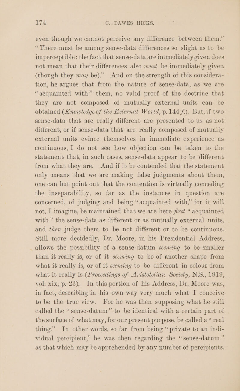 even though we cannot perceive any difference between them.” “There must be among sense-data differences so slight as to be imperceptible: the fact that sense-data are immediately given does not mean that their differences also must be immediately given (though they may be).”’ And on the strength of this considera- — tion, he argues that from the nature of sense-data, as we are “acquainted with” them, no valid proof of the doctrine that: they are not composed of mutually external units can be obtained (Knowledge of the External World, p.144/.). But, if two sense-data that are really different are presented to us as not different, or if sense-data that are really composed of mutually external units evince themselves in immediate experience as continuous, | do not see how objection can be taken to the statement that, in such cases, sense-data appear to be different from what they are. And if it be contended that the statement only means that we are making false judgments about them, one can but point out that the contention is virtually conceding the inseparability, so far as the instances in question are concerned, of judging and being “acquainted with,’ for it will not, I imagine, be maintained that we are here jirst “ acquainted with” the sense-data as different or as mutually external units, and then judge them to be not different or to be continuous. Still more decidedly, Dr. Moore, in his Presidential Address, _ allows the possibility of a sense-datum seeming to be smaller than it really is, or of it seemung to be of another shape from what it really is, or of it seemang to be different in colour from what it really is (Proceedings of Aristotelian Society, N.S., 1919, vol. xix, p. 23). In this portion of his Address, Dr. Moore was, in fact, describing in his own way very much what I conceive to be the true view. For he was then supposing what he still called the “ sense-datum” to be identical with a certain part of the surface of what may, for our present purpose, be called a “ real thing.” In other words, so far from being “ private to an indi- vidual percipient,” he was then regarding the “sense-datum ” as that which may be apprehended by any number of percipients.