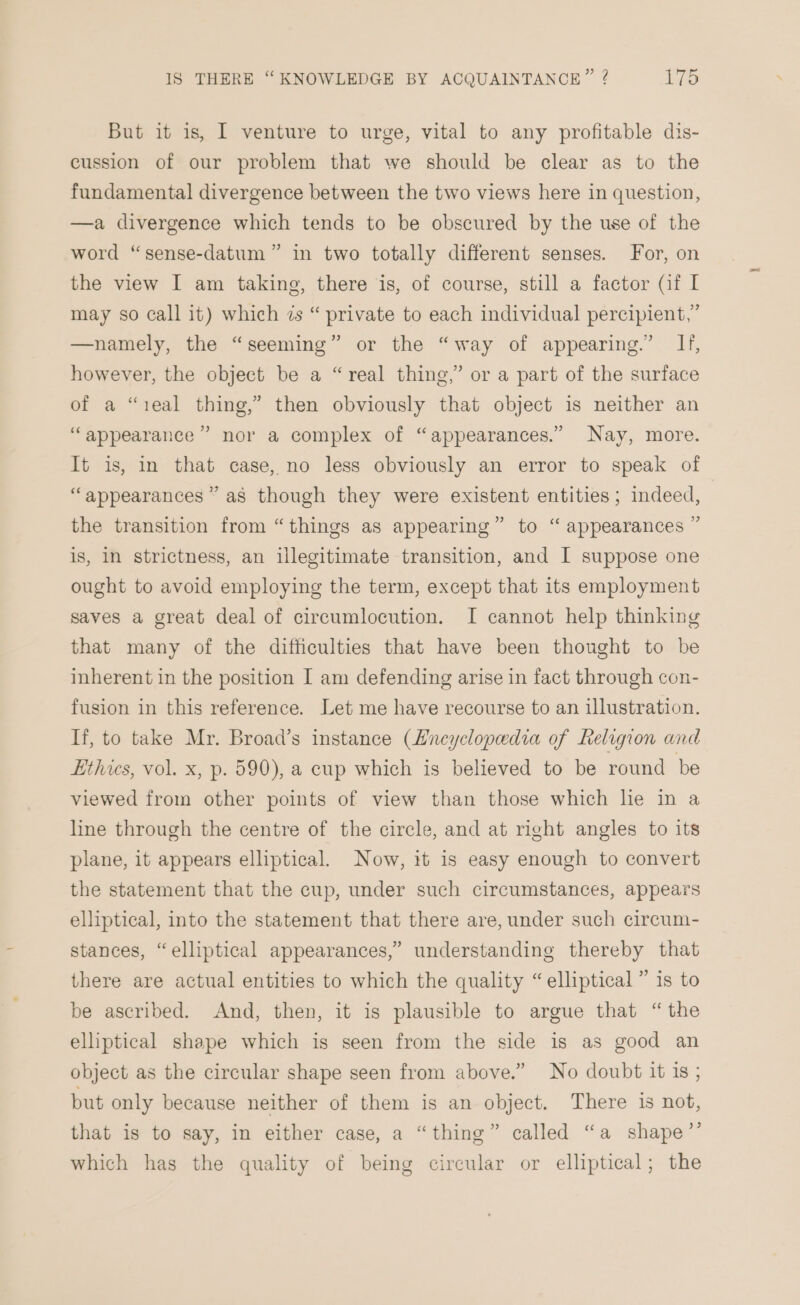 But it is, I venture to urge, vital to any profitable dis- cussion of our problem that we should be clear as to the fundamental divergence between the two views here in question, —a divergence which tends to be obscured by the use of the word “sense-datum” in two totally different senses. For, on the view I am taking, there is, of course, still a factor (if I may so call it) which is “ private to each individual percipient,” —namely, the “seeming” or the “way of appearing.” If, however, the object be a “real thing,’ or a part of the surface of a “ieal thing,” then obviously that object is neither an ) ‘appearance’? nor a complex of “appearances.” Nay, more. It is, in that case, no less obviously an error to speak of “appearances ” as though they were existent entities; indeed, the transition from “things as appearing” to “ appearances ” is, IN strictness, an illegitimate transition, and I suppose one ought to avoid employing the term, except that its employment saves a great deal of circumlocution. I cannot help thinking that many of the difficulties that have been thought to be inherent in the position I am defending arise in fact through con- fusion in this reference. Let me have recourse to an illustration. If, to take Mr. Broad’s instance (Lncyclopedia of Religion and Lthies, vol. x, p. 590), a cup which is believed to be round be viewed from other points of view than those which le in a line through the centre of the circle, and at right angles to its plane, it appears elliptical. Now, it is easy enough to convert the statement that the cup, under such circumstances, appears elliptical, into the statement that there are, under such circum- stances, “elliptical appearances,” understanding thereby that there are actual entities to which the quality “elliptical ” is to be ascribed. And, then, it is plausible to argue that “the elliptical shape which is seen from the side is as good an object as the circular shape seen from above.” No doubt it 1s ; but only because neither of them is an object. There is not, that is to say, in either case, a “thing” called “a shape”’ which has the quality of being circular or elliptical; the