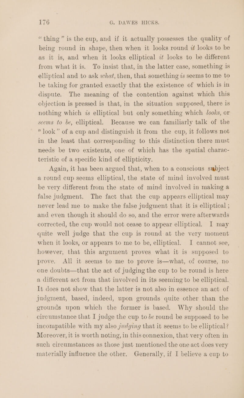 “thine ” is the cup, and if it actually possesses the quality of being round in shape, then when it looks round 7 looks to be as it is, and when it looks elliptical i looks to be different from what it is. To insist that, in the latter case, something is elliptical and to ask what, then, that something 7s seems to me to be taking for granted exactly that the existence of which is in dispute. The meaning of the contention against which this objection is pressed is that, in the situation supposed, there is nothing which 7s elliptical but only something which Jooks, or seems to be, elliptical. Because we can familiarly talk of the “look” of a cup and distinguish it from the cup, it follows not in the least that corresponding to this distinction there must needs be two existents, one of which has the spatial charac- teristic of a specific kind of ellipticity. Again, it has been argued that, when to a conscious swbject a round cup seems elliptical, the state of mind involved must be very different from the state of mind involved in making a false judgment. The fact that the cup appears elliptical may never lead me to make the false judgment that it is elliptical ; and even though it should do so, and the error were afterwards corrected, the cup would not cease to appear elliptical. I may quite well judge that the cup is round at the very moment when it looks, or appears to me to be, elliptical. I cannot see, however, that this argument proves what it is supposed to prove. Ali it seems to me to prove is—what, of course, no one doubts—that the act of judging the cup to be round is here a different act from that involved in its seeming to be elliptical. It does not show that the latter is not also in essence an act of judgment, based, indeed, upon grounds quite other than the grounds upon which the former is based. Why should the circumstance that I judge the cup to de round be supposed to be incompatible with my also judging that it seems to be elliptical ? Moreover, it 1s worth noting, in this connexion, that very often in such circumstances as those just mentioned the one act does very materially influence the other. Generally, if I believe a cup to