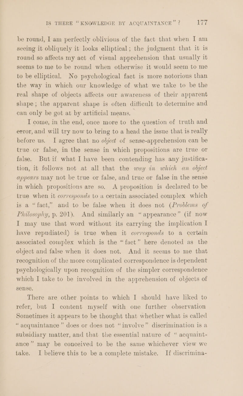 be round, I am perfectly oblivious of the fact that when I am seeing it obliquely it looks elliptical; the judgment that it is round so affects my act of visual apprehension that usually it seems to me to be round when otherwise it would seem to me to be elliptical. No psychological fact is more notorious than the way in which our knowledge of what we take to be the real shape of objects affects our awareness of their apparent shape; the apparent shape is often difficult to determine and can only be got at by artificial means. I come, in the end, once more to the question of truth and error, and will try now to bring to a head the issue that is really before us. I agree that no olyject of sense-apprehension can be true or false, in the sense in which propositions are true or false. Butif what I have been contending has any justifica- tion, it follows not at all that the way in which an olject appears may not be true or false, and true or false in the sense in which propositions are so. A proposition is declared to be true when it corvesponds to a certain associated complex which is a “fact,” and to be false when it does not (Problems of Philosophy, p. 201). And similarly an “ appearance” (if now I may use that word without its carrying the implication I have repudiated) is true when it corresponds to a certain associated complex which is the “fact” here denoted as the object and false when it does not. And it seems to me that recognition of the more complicated correspondence is dependent psychologically upon recognition of the simpler correspondence which I take to be involved in the apprehension of objects of sense. There are other points to which I should have liked to refer, but I content myself with one further observation Sometimes it appears to be thought that whether what is called “ acquaintance ” does or does not “involve” discrimination is a subsidiary matter, and that the essential nature of “ acquaint- ance” may be conceived to be the same whichever view we take. I believe this to be a complete mistake. If discrimina-