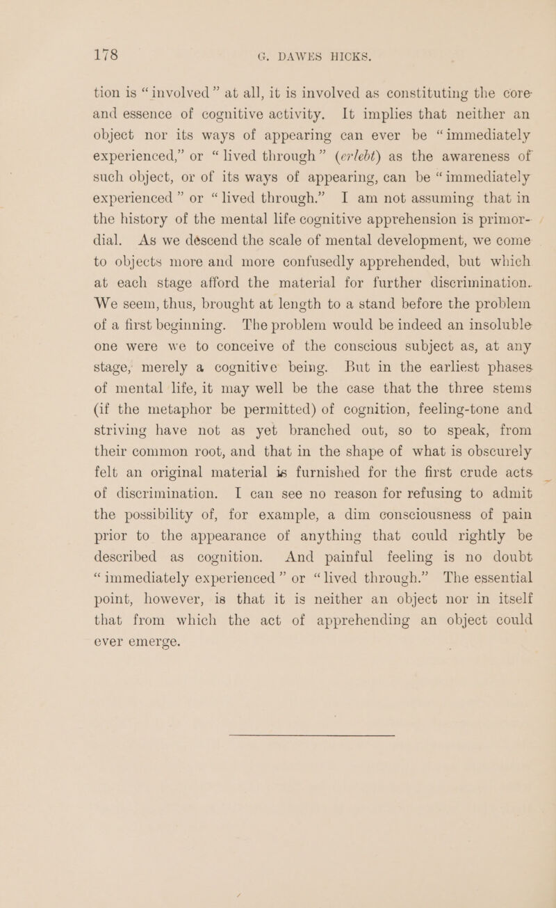tion is “involved” at all, it is involved as constituting the core and essence of cognitive activity. It imples that neither an object nor its ways of appearing can ever be “immediately experienced,” or “lived through” (erlebt) as the awareness of such object, or of its ways of appearing, can be “immediately experienced ” or “lived through.” I am not assuming that in the history of the mental life cognitive apprehension is primor-. | dial. As we déscend the scale of mental development, we come to objects more and more confusedly apprehended, but which at each stage afford the material for further discrimination. We seem, thus, brought at length to a stand before the problem of a first beginning. The problem would be indeed an insoluble one were we to conceive of the conscious subject as, at any stage, merely a cognitive being. But in the earhest phases of mental life, it may well be the case that the three stems (if the metaphor be permitted) of cognition, feeling-tone and striving have not as yet branched out, so to speak, from their common root, and that in the shape of what is obscurely felt an original material 1s furnished for the first crude acts of discrimination. I can see no reason for refusing to admit the possibility of, for example, a dim consciousness of pain prior to the appearance of anything that could rightly be described as cognition. And painful feeling is no doubt “immediately experienced” or “lived through.” The essential point, however, is that it is neither an object nor in itself that from which the act of apprehending an object could ever emerge.
