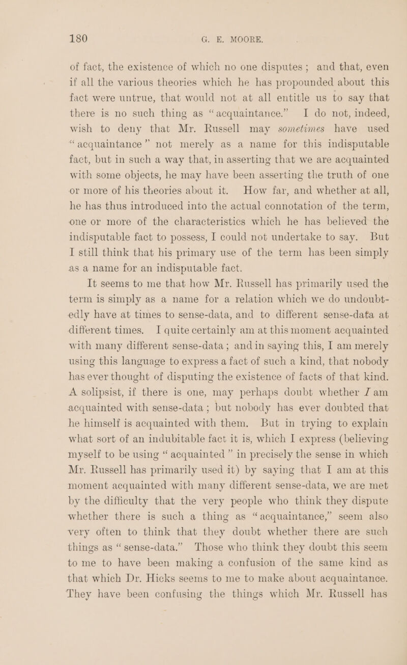 of fact, the existence of which no one disputes; and that, even if all the various theories which he has propounded about this fact were untrue, that would not at all entitle us to say that there is no such thing as “acquaintance.” I do not, indeed, wish to deny that Mr. Russell may sometimes have used “acquaintance’’ not merely as a name for this indisputable fact, but in such a way that, in asserting that we are acquainted with some objects, he may have been asserting the truth of one or more of his theories about it. How far, and whether at all, he has thus introduced into the actual connotation of the term, one or more of the characteristics which he has believed the indisputable fact to possess, I could not undertake to say. But I still think that his primary use of the term has been simply as a name for an indisputable fact. It seems to me that how Mr. Russell has primarily used the term is simply as a name for a relation which we do undoubt- edly have at times to sense-data, and to different sense-data at different times. I quite certainly am at thismoment acquainted with many different sense-data; and in saying this, I am merely using this language to express a fact of such a kind, that nobody has ever thought of disputing the existence of facts of that kind. A solipsist, if there is one, may perhaps doubt whether 7 am acquainted with sense-data ; but nobody has ever doubted that he himself is acquainted with them. But in trying to explain what sort of an indubitable fact it 1s, which I express (believing myself to be using “ acquainted ” in precisely the sense in which Mr. Russell has primarily used it) by saying that I am at this moment acquainted with many different sense-data, we are met by the difficulty that the very people who think they dispute whether there is such a thing as “acquaintance,” seem also very often to think that they doubt whether there are such things as “sense-data.” Those who think they doubt this seem to me to have been making a confusion of the same kind as that which Dr. Hicks seems to me to make about acquaintance. They have been confusing the things which Mr. Russell has
