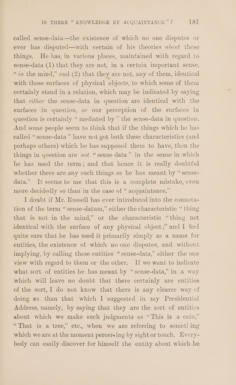 called sense-data—the existence of which no one disputes or ever has disputed—with certain of his theories about these things. He has, in various places, maintained with regard to sense-data (1) that they are not, in a certain important sense, “an the mind,” and (2) that they are not, any of them, identical with those surfaces of physical objects, to which some of them certainly stand in a relation, which may be indicated by saying that either the sense-data in question are identical with the surfaces in question, ov our perception of the surfaces in question is certainly “ mediated by” the sense-data in question. And some people seem to think that if the things which he has called “sense-data” have not got both these characteristics (and perhaps others) which he has supposed them to have, then the things in question are not “sense data” in the sense in which he has used the term; and that hence it is really doubtful whether there are any such things as he has meant by “sense- data.” It seems to me that this is a complete mistake, even more decidedly so than in the case of “ acquaintance.” I doubt if Mr. Russell has ever introduced into the connota- tion of the term “sense-datum,’ either the characteristic ‘“ thing that is not in the mind,’ or the characteristic “thing not identical with the surface of any physical object;” and I feel quite sure that he has used it primarily simply as a name for entities, the existence of which no one disputes, and without implying, by calling these entities “sense-data,”’ either the one view with regard to them or the other. If we want to indicate what sort of entities he has meant by “sense-data,’ in a way which will leave no doubt that there certainly are entities of the sort, I do not know that there is any clearer way of doing so than that which I suggested in my Presidential Address, namely, by saying that they are the sort of entities about which we make such judgments as “This is a coin,” “That is a tree,” etc., when we are referring to sometl ing which we are at the moment percerying by sight or touch, Every- body can easily discover for himself the entity about which he