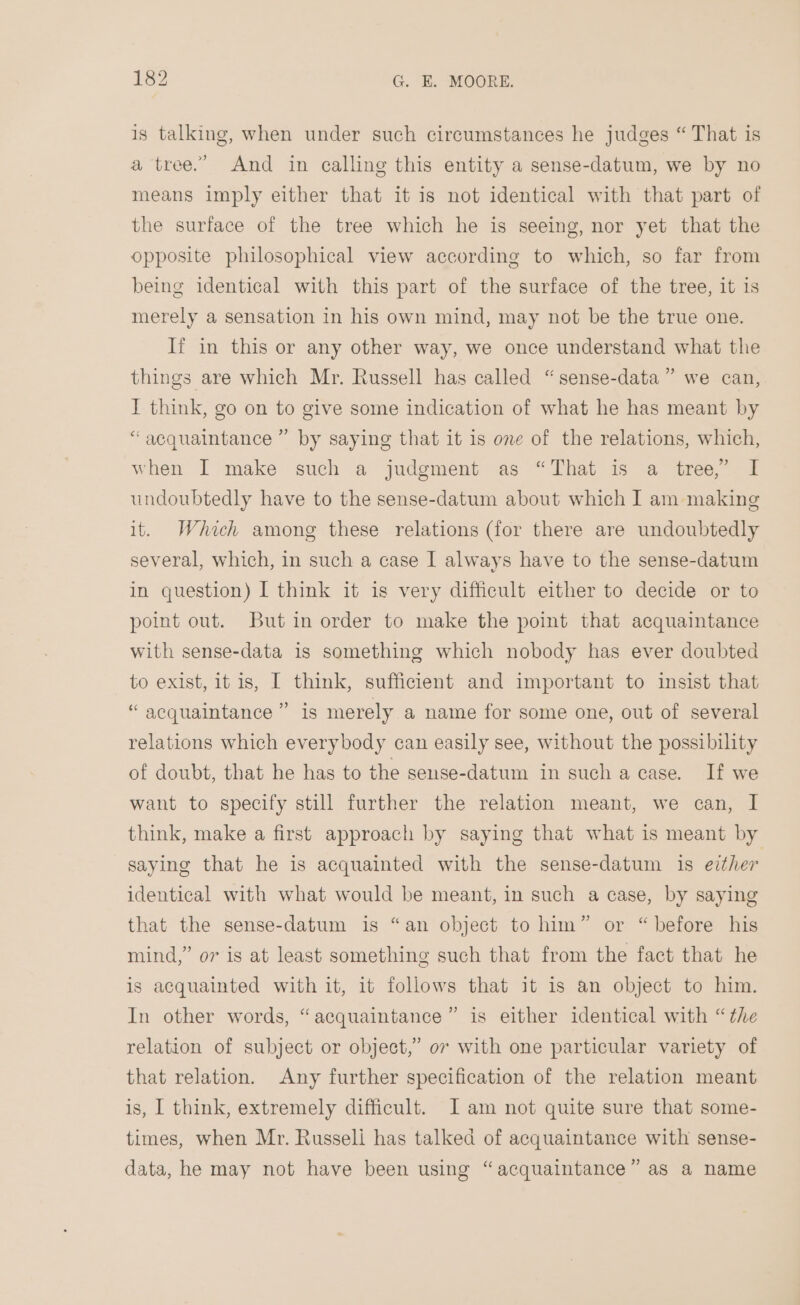 is talking, when under such circumstances he judges “ That is a tree.” And in calling this entity a sense-datum, we by no means imply either that it is not identical with that part of the surface of the tree which he is seeing, nor yet that the opposite philosophical view according to which, so far from being identical with this part of the surface of the tree, it is merely a sensation in his own mind, may not be the true one. Ii in this or any other way, we once understand what the things are which Mr. Russell has called “sense-data” we can, I think, go on to give some indication of what he has meant by “acquaintance ” by saying that it is one of the relations, which, when I make such a judgment as “That is a tree,” I undoubtedly have to the sense-datum about which I am making it. Which among these relations (for there are undoubtedly several, which, in such a case I always have to the sense-datum in question) I think it is very difficult either to decide or to point out. But in order to make the point that acquaintance with sense-data is something which nobody has ever doubted to exist, it is, I think, sufficient and important to insist that “ acquaintance ” is merely a name for some one, out of several relations which everybody can easily see, without the possibility of doubt, that he has to the sense-datum in such a case. If we want to specify still further the relation meant, we can, I think, make a first approach by saying that what is meant by saying that he is acquainted with the sense-datum is ezther identical with what would be meant, in such a case, by saying that the sense-datum is “an object to him” or “before his mind,” or is at least something such that from the fact that he is acquainted with it, it follows that it is an object to him. In other words, “acquaintance” is either identical with “the relation of subject or object,” 07 with one particular variety of that relation. Any further specification of the relation meant is, I think, extremely difficult. I am not quite sure that some- times, when Mr. Russeli has talked of acquaintance with sense- data, he may not have been using “acquaintance” as a name