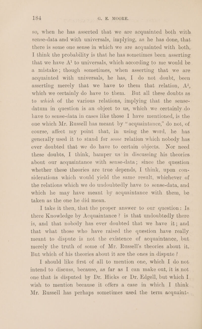 so, when he has asserted that we are acquainted both with. sense-data and with universals, implying, as he has done, that there 1s some one sense in which we are acquainted with both, I think the probability is that he has sometimes been asserting that we have A! to universals, which according to me would be a mistake; though sometimes, when asserting that we are acquainted with universais, he has, I do not doubt, been asserting merely that we have to them that relation, &lt;A’, which we certainly do have to them. But all these doubts as to which of the various relations, implying that the sense- datum in question is an object to us, which we certainly do have to sense-data in cases like those I have mentioned, is the one which Mr. Russell has meant by “acquaintance,” do not, of course, affect my point that, in using the word, he has generally used it to stand for some relation which nobody has ever doubted that we do have to certain objects. Nor need these doubts, I think, hamper us in discussing his theories about our acquaintance with sense-data; since the question whether these theories are true depends, I think, upon con- siderations which would yield the same result, whichever of the relations which we do undoubtedly have to sense-data, and which he may have meant by acquaintance with them, be taken as the one he did mean. I take it then, that the proper answer to our question: Is there Knowledge by Acquaintance ? is that undoubtedly there is, and that nobody has ever doubted that we have it; and that what those who have raised the question have really meant to dispute is not the existence of acquaintance, but merely the truth of some of Mr. Russell’s theories about it. But which of his theories about it are the ones in dispute ? I should like first of all to mention one, which I do not intend to discuss, because, as far as I can make out, it is not one that is disputed by Dr. Hicks or Dr. Edgell, but which I. . wish to mention because it offers a case in which I think | Mr. Russell has perhaps sometimes used the term acquaint-. .