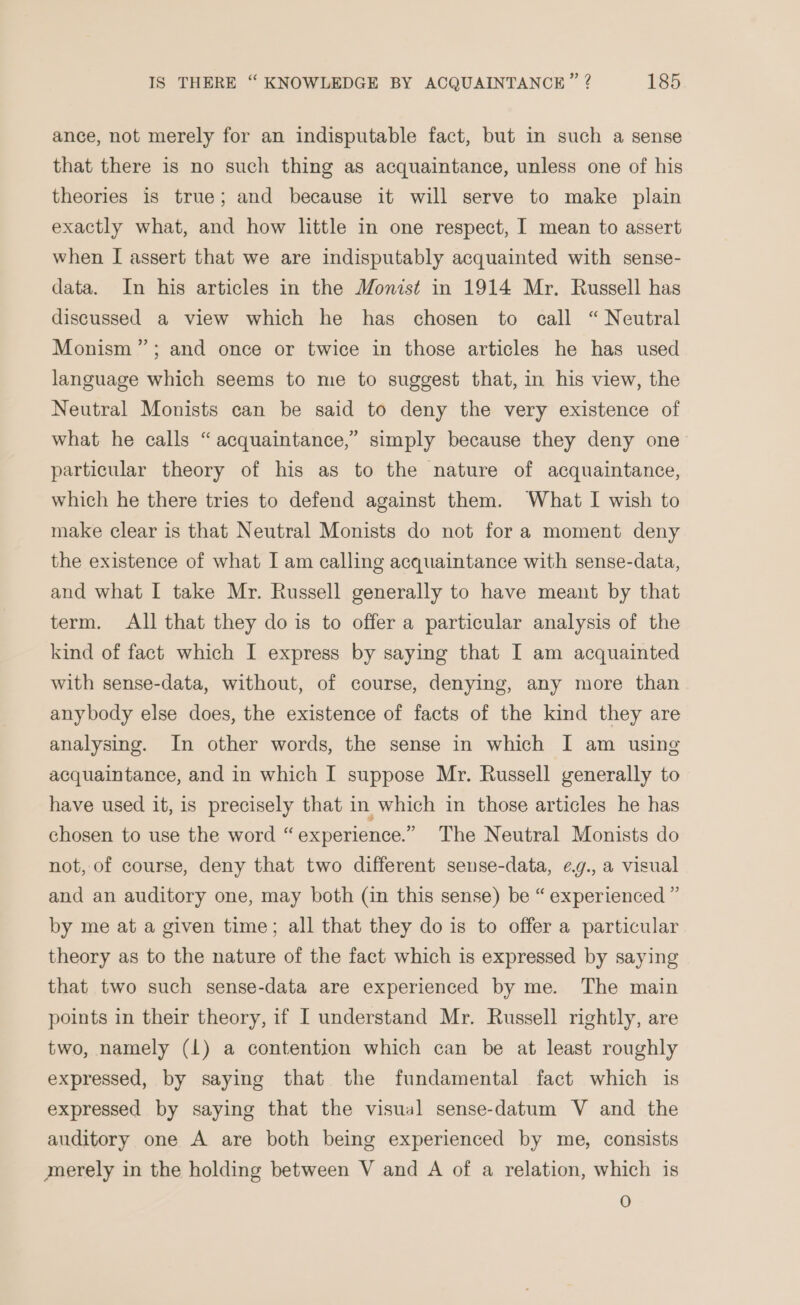 ance, not merely for an indisputable fact, but in such a sense that there is no such thing as acquaintance, unless one of his theories is true; and because it will serve to make plain exactly what, and how little in one respect, I mean to assert when I assert that we are indisputably acquainted with sense- data. In his articles in the Monist in 1914 Mr. Russell has discussed a view which he has chosen to call “ Neutral Monism ”; and once or twice in those articles he has used language which seems to me to suggest that, in his view, the Neutral Monists can be said to deny the very existence of what he calls “ acquaintance,” simply because they deny one particular theory of his as to the nature of acquaintance, which he there tries to defend against them. What I wish to make clear is that Neutral Monists do not fora moment deny the existence of what I am calling acquaintance with sense-data, and what I take Mr. Russell generally to have meant by that term. All that they do is to offer a particular analysis of the kind of fact which I express by saying that I am acquainted with sense-data, without, of course, denying, any more than anybody else does, the existence of facts of the kind they are analysing. In other words, the sense in which I am using acquaintance, and in which I suppose Mr. Russell generally to have used it, is precisely that in which in those articles he has chosen to use the word “experience.” The Neutral Monists do not, of course, deny that two different sense-data, eg., a visual and an auditory one, may both (in this sense) be “ experienced ” by me at a given time; all that they do is to offer a particular theory as to the nature of the fact which is expressed by saying that two such sense-data are experienced by me. The main points in their theory, if I understand Mr. Russell rightly, are two, namely (1) a contention which can be at least roughly expressed, by saying that the fundamental fact which is expressed by saying that the visual sense-datum V and the auditory one A are both being experienced by me, consists merely in the holding between V and A of a relation, which is O