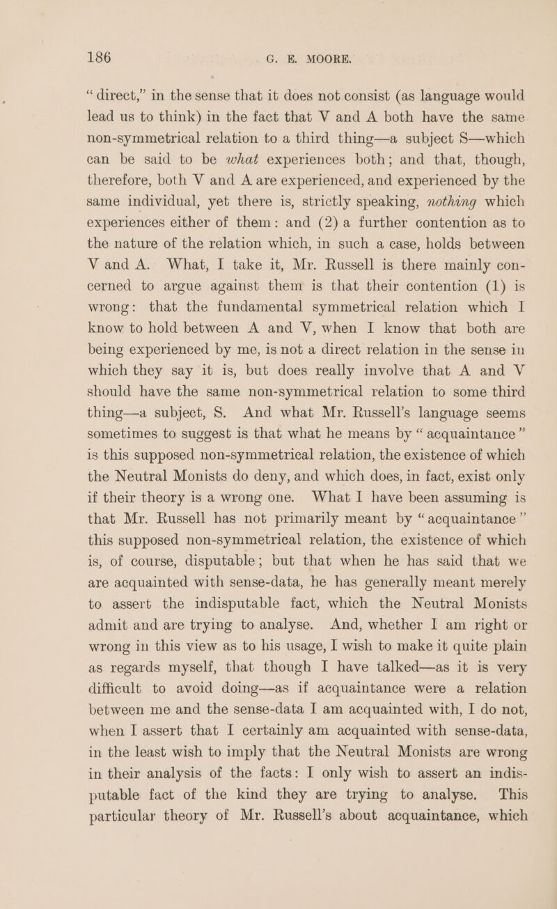 “direct,” in the sense that it does not consist (as language would lead us to think) in the fact that V and A both have the same non-symmetrical relation to a third thing—a subject S—which can be said to be what experiences both; and that, though, therefore, both V and A are experienced, and experienced by the same individual, yet there is, strictly speaking, nothing which experiences either of them: and (2) a further contention as to the nature of the relation which, in such a case, holds between Vand A. What, I take it, Mr. Russell is there mainly con- cerned to argue against them is that their contention (1) is wrong: that the fundamental symmetrical relation which I know to hold between A and V, when I know that both are being experienced by me, is not a direct relation in the sense in which they say it is, but does really involve that A and V should have the same non-symmetrical relation to some third thing—a subject, 8. And what Mr. Russell’s language seems sometimes to suggest is that what he means by “ acquaintance ” is this supposed non-symmetrical relation, the existence of which the Neutral Monists do deny, and which does, in fact, exist only if their theory is a wrong one. What I have been assuming is that Mr. Russell has not primarily meant by “acquaintance ” this supposed non-symmetrical relation, the existence of which is, of course, disputable ; but that when he has said that we are acquainted with sense-data, he has generally meant merely to assert the indisputable fact, which the Neutral Monists admit and are trying to analyse. And, whether I am right or wrong in this view as to his usage, I wish to make it quite plain as regards myself, that though I have talked—as it is very difficult. to avoid doing—as if acquaintance were a relation between me and the sense-data I am acquainted with, I do not, when I assert that I certainly am acquainted with sense-data, in the least wish to imply that the Neutral Monists are wrong in their analysis of the facts: I only wish to assert an indis- putable fact of the kind they are trying to analyse. This particular theory of Mr. Russell’s about acquaintance, which