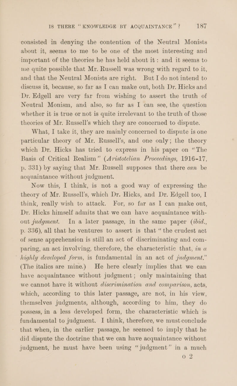 consisted in denying the contention of the Neutral Monists about it, seems to me to be one of the most interesting and important of the theories he has held about it: and it seems to ie quite possible that Mr. Russell was wrong with regard to it, and that the Neutral Monists are right. But I do not intend to discuss it, because, so far as I can make out, both Dr. Hicks and Dr. Edgell are very far from wishing to assert the truth of Neutral Monism, and also, so far as I can see, the question whether it is true or not is quite irrelevant to the truth of those theories of Mr. Russell’s which they are concerned to dispute. What, I take it, they are mainly concerned to dispute is one particular theory of Mr. Russell’s, and one only; the theory which Dr. Hicks has tried to express in his paper on “The Basis of Critical Realism” (Aristotelian Proceedings, 1916-17, p- 331) by saying that Mr. Russell supposes that there can be acquaintance without judgment. Now this, I think, is not a good way of expressing the theory of Mr. Russell’s, which Dr. Hicks, and Dr. Edgell too, I think, really wish to attack. For, so far as I can make out, Dr. Hicks himself admits that we can have acquaintance with- out judgment. In a later passage, in the same paper (zid., p. 336), all that he ventures to assert is that “the crudest act of sense apprehension is still an act of discriminating and com- paring, an act involving, therefore, the characteristic that, in a highly developed form, 1s fundamental in an act of judgment.” (The italics are mine.) He here clearly implies that we can have acquaintance without judgment; only maintaining that we cannot have it without discramination and comparison, acts, which, according to this later passage, are not, in his view, themselves judgments, although, according to him, they do possess, in a less developed form, the characteristic which is fundamental to judgment. I think, therefore, we must conclude that when, in the earlier passage, he seemed to imply that he did dispute the doctrine that we can have acquaintance without judgment, he must have been using “judgment” in a much 0 2