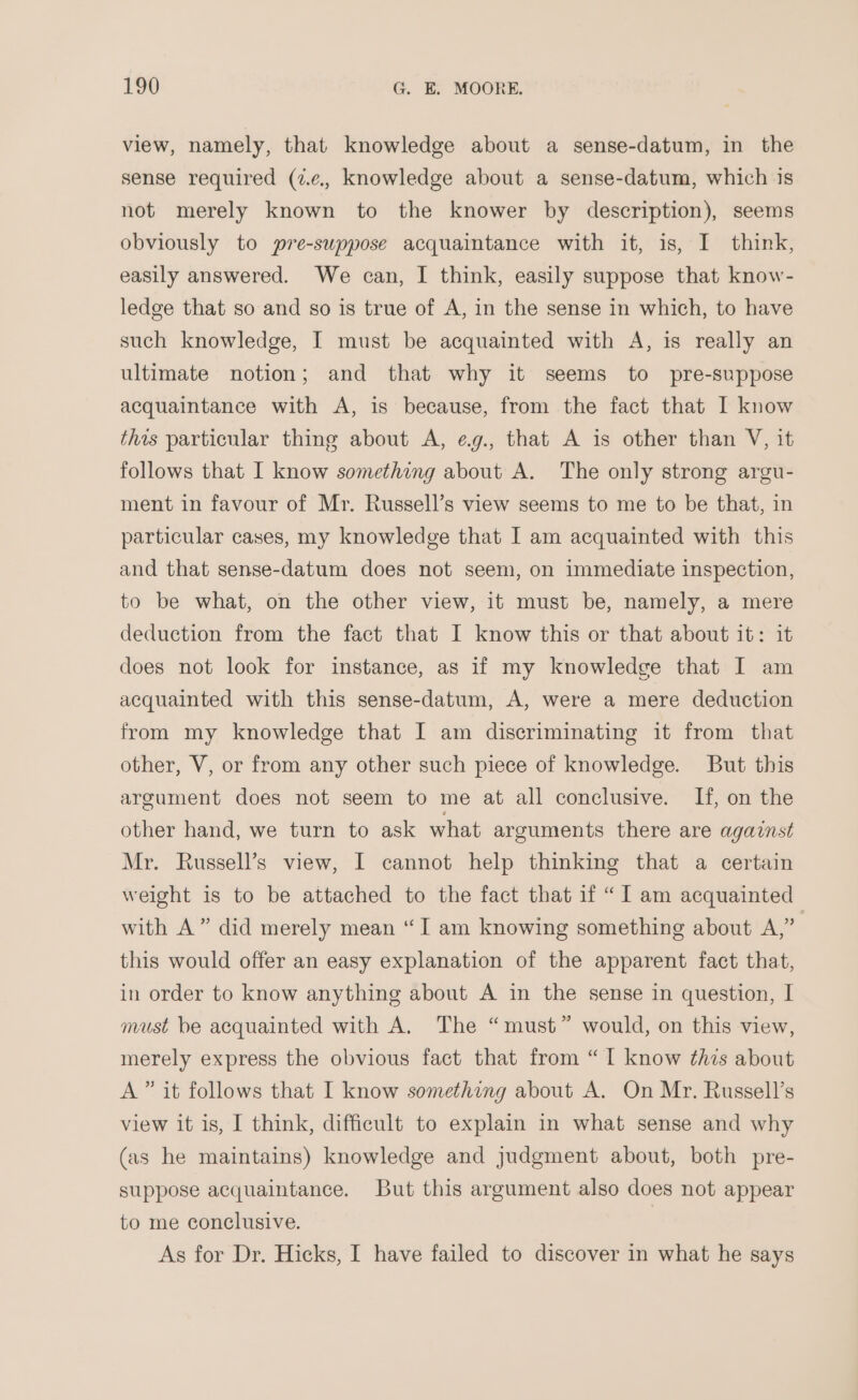 view, namely, that knowledge about a sense-datum, in the sense required (ze, knowledge about a sense-datum, which is not merely known to the knower by description), seems obviously to pre-suppose acquaintance with it, is, I think, easily answered. We can, I think, easily suppose that know- ledge that so and so is true of A, in the sense in which, to have such knowledge, I must be acquainted with A, is really an ultimate notion; and that why it seems to pre-suppose acquaintance with A, is because, from the fact that I know this particular thing about A, eg., that A is other than V, it follows that I know something about A. The only strong argu- ment in favour of Mr. Russell’s view seems to me to be that, in particular cases, my knowledge that I am acquainted with this and that sense-datum does not seem, on immediate inspection, to be what, on the other view, it must be, namely, a mere deduction from the fact that I know this or that about it: it does not look for instance, as if my knowledge that I am acquainted with this sense-datum, A, were a mere deduction from my knowledge that I am discriminating it from that other, V, or from any other such piece of knowledge. But this argument does not seem to me at all conclusive. If, on the other hand, we turn to ask what arguments there are against Mr. Russell’s view, I cannot help thinking that a certain weight is to be attached to the fact that if “I am acquainted with A” did merely mean “I am knowing something about A,” . this would offer an easy explanation of the apparent fact that, in order to know anything about A in the sense in question, I must be acquainted with A. The “must” would, on this view, merely express the obvious fact that from “TI know this about A” it follows that I know something about A. On Mr. Russell’s view it is, I think, difficult to explain in what sense and why (as he maintains) knowledge and judgment about, both pre- suppose acquaintance. But this argument also does not appear to me conclusive. As for Dr. Hicks, I have failed to discover in what he says