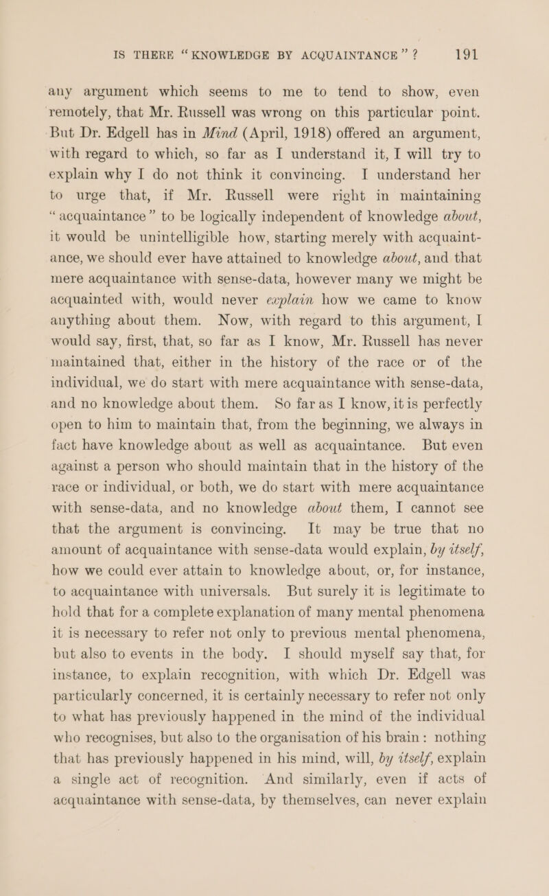 any argument which seems to me to tend to show, even remotely, that Mr. Russell was wrong on this particular point. But Dr. Edgell has in Mind (April, 1918) offered an argument, with regard to which, so far as I understand it, I will try to explain why I do not think it convincing. I understand her to urge that, if Mr. Russell were right in maintaining “acquaintance” to be logically independent of knowledge about, it would be unintelligible how, starting merely with acquaint- ance, we should ever have attained to knowledge about, and that mere acquaintance with sense-data, however many we might be acquainted with, would never explain how we came to know anything about them. Now, with regard to this argument, I would say, first, that, so far as I know, Mr. Russell has never maintained that, either in the history of the race or of the individual, we do start with mere acquaintance with sense-data, and no knowledge about them. So faras I know, itis perfectly open to him to maintain that, from the beginning, we always in fact have knowledge about as well as acquaintance. But even against a person who should maintain that in the history of the race or individual, or both, we do start with mere acquaintance with sense-data, and no knowledge about them, I cannot see that the argument is convincing. It may be true that no amount of acquaintance with sense-data would explain, by détsel/, how we could ever attain to knowledge about, or, for instance, to acquaintance with universals. But surely it is legitimate to hold that for a complete explanation of many mental phenomena it is necessary to refer not only to previous mental phenomena, but also to events in the body. I should myself say that, for instance, to explain recognition, with which Dr. Edgell was particularly concerned, it is certainly necessary to refer not only to what has previously happened in the mind of the individual who recognises, but also to the organisation of his brain: nothing that has previously happened in his mind, will, by ctself, explain a single act of recognition. And similarly, even if acts of acquaintance with sense-data, by themselves, can never explain