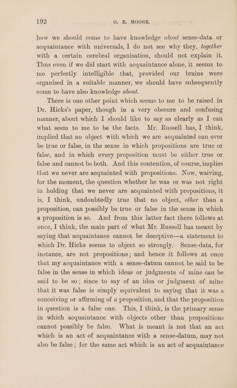 how we should come to have knowledge about sense-data or acquaintance with universals, I do not see why they, together with a certain cerebral organisation, should not explain it. Thus even if we did start with acquaintance alone, it seems to me perfectly intelligible that, provided our brains were organised in a suitable manner, we should have subsequently come to have also knowledge about. | There is one other point which seems to me to be raised in Dr. Hicks’s paper, though in a very obscure and confusing manner, about which I should like to say as clearly as I can what seem to me to be the facts. Mr. Russell has, I think, implied that no object with which we are acquainted can ever be true or false, in the sense in which propositions are true or false, and in which every proposition must be either true or false and cannot be both. And this contention, of course, implies that we never are acquainted with propositions. Now, waiving, for the moment, the question whether he was or was not right in holding that we never are acquainted with propositions, it is, I think, undoubtedly true that no object, other than a proposition, can possibly be true or false in the sense in which a proposition is so. And from this latter fact there follows at once, I think, the main part of what Mr. Russell has meant by saying that acquaintance cannot be deceptive—a statement to which Dr. Hicks seems to object so strongly. Sense-data, for instance, are not propositions; and hence it follows at once that my acquaintance with a sense-datum cannot be said to be false in the sense in which ideas or judgments of mine can be said to be so; since to say of an idea or judgment of mine that it was false is simply equivalent to saying that it was a conceiving or affirming of a proposition, and that the proposition in question is a false one. This, I think, is the primary sense in which acquaintance with objects other than propositions cannot possibly be false. What is meant is not that an act which is an act of acquaintance with a sense-datum, may not also be false ; for the same act which is an act of acquaintance