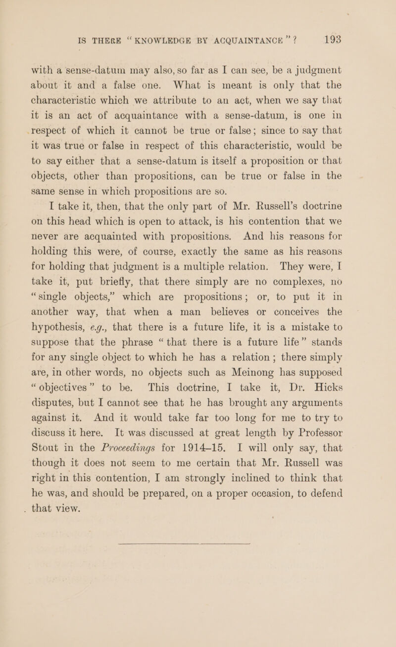 with a sense-datum may also, so far as I can see, be a judgment about it and a false one. What is meant is only that the characteristic which we attribute to an act, when we say that it is an act of acquaintance with a sense-datum, is one in respect of which it cannot be true or false; since to say that it was true or false in respect of this characteristic, would be to say either that a sense-datum is itself a proposition or that objects, other than propositions, can be true or false in the same sense in which propositions are so. I take it, then, that the only part of Mr. Russell’s doctrine on this head which is open to attack, is his contention that we never are acquainted with propositions. And his reasons for holding this were, of course, exactly the same as his reasons for holding that judgment is a multiple relation. They were, I take it, put briefly, that there simply are no complexes, no “single objects,’ which are propositions; or, to put it in another way, that when a man believes or conceives the hypothesis, eg., that there is a future life, it is a mistake to suppose that the phrase “that there is a future life” stands for any single object to which he has a relation; there simply are, in other words, no objects such as Meinong has supposed “objectives” to be. This doctrine, I take it, Dr. Hicks disputes, but I cannot see that he has brought any arguments against it. And it would take far too long for me to try to discuss it here. It was discussed at great length by Professor Stout in the Proceedings for 1914-15. I will only say, that though it does not seem to me certain that Mr. Russell was right in this contention, I am strongly inclined to think that he was, and should be prepared, on a proper occasion, to defend . that view.