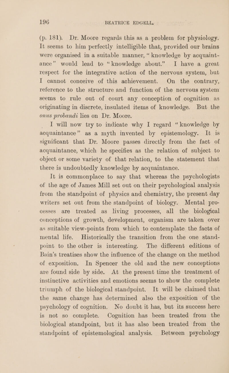 (p. 181). Dr. Moore regards this as a problem for physiology. It seems to him perfectly intelligible that, provided our brains were organised in a suitable manner, “ knowledge by acquaint- ance” would lead to “knowledge about.” I have a great respect for the integrative action of the nervous system, but I cannot conceive of this achievement. On the contrary, reference to the structure and function of the nervous system seems to rule out of court any conception of cognition as originating in discrete, insulated items of knowledge. But the onus probandi lies on Dr. Moore. | . I will now try to indicate why I regard “knowledge by acquaintance” as a myth invented by epistemology. It is significant that Dr. Moore passes directly from the fact of acquaintance, which he specifies as the relation of subject to object or some variety of that relation, to the statement that there is undoubtedly knowledge by acquaintance. It is commonplace to say that whereas the psychologists of the age of James Mill set out on their psychological analysis from the standpoint of physics and chemistry, the present day writers set out from the standpoint of biology. Mental pro- cesses are treated as living processes, all the biological conceptions of growth, development, organism are taken over as suitable view-points from which to contemplate the facts of mental life. Historically the transition from the one stand- point to the other is interesting. The different editions of Bain’s treatises show the influence of the change on the method of exposition, In Spencer the old and the new conceptions are found side by side. At the present time the treatment of instinctive activities and emotions seems to show the complete triumph of the biological standpoint. It will be claimed that the same change has determined also the exposition of the psychology of cognition. No doubt it has, but its success here is not so complete. Cognition has been treated from the biological standpoint, but it has also been treated from the standpoint of epistemological analysis. Between psychology