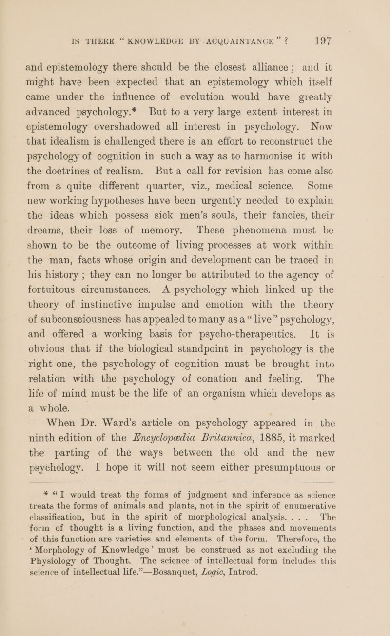 and epistemology there should be the closest alliance; and it might have been expected that an epistemology which itself came under the influence of evolution would have greatly advanced psychology.* But to a very large extent interest in epistemology overshadowed all interest in psychology. Now that idealism is challenged there is an effort to reconstruct the psychology of cognition in such a way as to harmonise it with the doctrines of realism. Buta call for revision has come also from a quite different quarter, viz., medical science. Some new working hypotheses have been urgently needed to explain the ideas which possess sick men’s souls, their fancies, their dreams, their loss of memory. These phenomena must be shown to be the outcome of living processes at work within the man, facts whose origin and development can be traced in his history ; they can no longer be attributed to the agency of fortuitous circumstances. A psychology which linked up the theory of instinctive impulse and emotion with the theory of subconsciousness has appealed to many asa “live” psychology, and offered a working basis for psycho-therapeutics. It is obvious that if the biological standpoint in psychology is the right one, the psychology of cognition must be brought into relation with the psychology of conation and feeling. The life of mind must be the life of an organism which develops as a whole. When Dr. Ward’s article on psychology appeared in the ninth edition of the Encyclopedia Britannica, 1885, it marked the parting of the ways between the old and the new psychology. I hope it will not seem either presumptuous or * “JT would treat the forms of judgment and inference as science treats the forms of animals and plants, not in the spirit of enumerative classification, but in the spirit of morphological analysis.... The form of thought is a living function, and the phases and movements of this function are varieties and elements of the form. Therefore, the ‘Morphology of Knowledge’ must be construed as not excluding the Physiology of Thought. The science of intellectual form includes this science of intellectual life.”—Bosanquet, Logic, Introd.