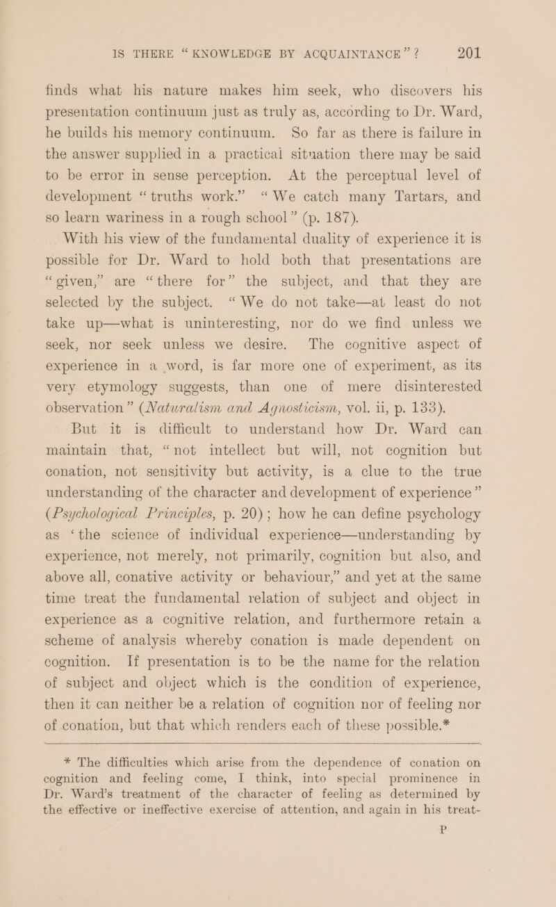 finds what his nature makes him seek, who discovers his presentation continuum just as truly as, according to Dr. Ward, he builds his memory continuum. So far as there is failure in the answer supplied in a practical situation there may be said to be error in sense perception. At the perceptual level of development “truths work.” “We catch many Tartars, and so learn wariness in a rough school” (p. 187). With his view of the fundamental duality of experience it is possible for Dr. Ward to hold both that presentations are “oiven;’ are “there for” the subject, and that they are selected by the subject. “ We do not take—at least do not take up—what is uninteresting, nor do we find unless we seek, nor seek unless we desire. The cognitive aspect of experience in a word, is far more one of experiment, as its very etymology suggests, than one of mere disinterested observation” (Naturalism and Agnosticism, vol. 1, p. 133), But it is difficult to understand how Dr. Ward can maintain that, “not intellect but will, not cognition but conation, not sensitivity but activity, is a clue to the true understanding of the character and development of experience ” (Psychological Principles, p. 20); how he can define psychology as ‘the science of individual experience—understanding by experience, not merely, not primarily, cognition but also, and above all, conative activity or behaviour,” and yet at the same time treat the fundamental relation of subject and object in experience as a cognitive relation, and furthermore retain a scheme of analysis whereby conation is made dependent on cognition. If presentation is to be the name for the relation of subject and object which is the condition of experience, then it can neither be a relation of cognition nor of feeling nor of conation, but that which renders each of these possible.* * The difficulties which arise from the dependence of conation on cognition and feeling come, I think, into special prominence in Dr. Ward’s treatment of the character of feeling as determined by the effective or ineffective exercise of attention, and again in his treat- &lt;