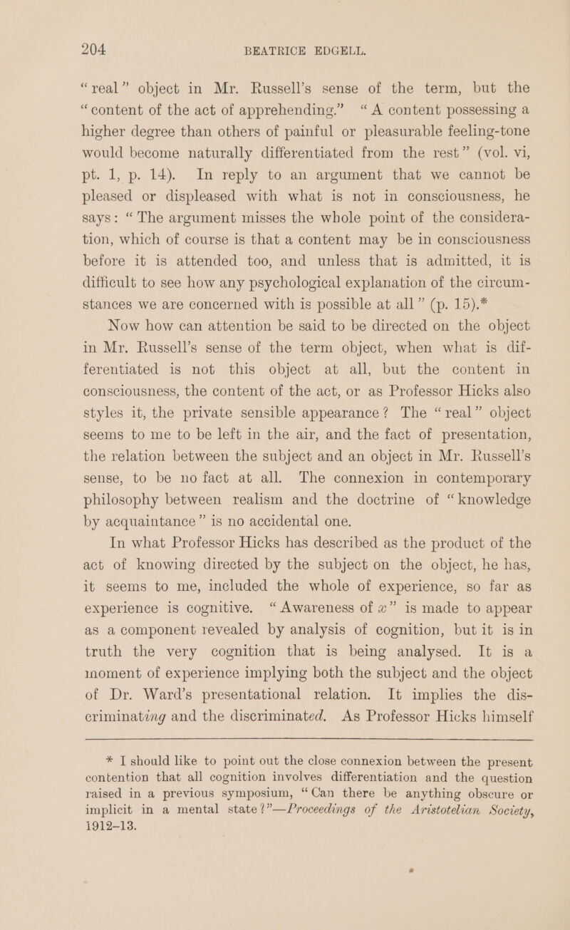 “real” object in Mr. Russell’s sense of the term, but the “content of the act of apprehending.” “A content possessing a higher degree than others of painful or pleasurable feeling-tone would become naturally differentiated from the rest” (vol. vi, pt. 1, p. 14). In reply to an argument that we cannot be pleased or displeased with what is not in consciousness, he says: “The argument misses the whole point of the considera- tion, which of course is that a content may be in consciousness before it is attended too, and unless that is admitted, it is difficult to see how any psychological explanation of the circum- stances we are concerned with is possible at all” (p. 15).* Now how can attention be said to be directed on the object in Mr. Russell’s sense of the term object, when what is dif- ferentiated 1s not this object at all, but the content in consciousness, the content of the act, or as Professor Hicks also styles it, the private sensible appearance? The “real” object seems to me to be left in the air, and the fact of presentation, the relation between the subject and an object in Mr. Russell’s sense, to be no fact at all. The connexion in contemporary philosophy between realism and the doctrine of “knowledge by acquaintance” is no accidental one. In what Professor Hicks has described as the product of the act of knowing directed by the subject on the object, he has, it seems to me, included the whole of experience, so far as experience is cognitive. “Awareness of ~” is made to appear as a component revealed by analysis of cognition, but it is in truth the very cognition that is being analysed. It is a moment of experience implying both the subject and the object of Dr. Ward’s presentational relation. It implies the dis- criminating and the discriminated. As Professor Hicks himself * T should like to point out the close connexion between the present contention that all cognition involves differentiation and the question raised in a previous symposium, “Can there be anything obscure or implicit in a mental state?”—Proceedings of the Aristotelian Society, 1912-13.