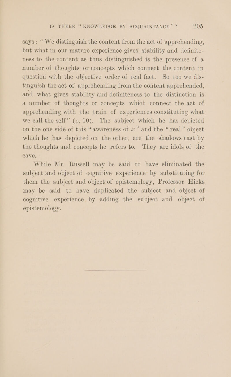 says: “ We distinguish the content from the act of apprehending, but what in our mature experience gives stability and definite- ness to the content as thus distinguished is the presence of a number of thoughts or concepts which connect the content in question with the objective order of real fact. So too we dis- tinguish the act of apprehending from the content apprehended, and what gives stability and definiteness to the distinction is a number of thoughts or concepts which connect the act of apprehending with the train of experiences constituting what we call the self” (p. 10). The subject which he has depicted on the one side of this “awareness of z” and the “real” object which he has depicted on the other, are the shadows cast by the thoughts and concepts he refers to. They are idols of the cave. While Mr. Russell may be said to have eliminated the subject and object of cognitive experience’ by substituting for them the subject and object of epistemology, Professor Hicks may be said to have duplicated the subject and object of cognitive experience by adding the subject and object of epistemology.