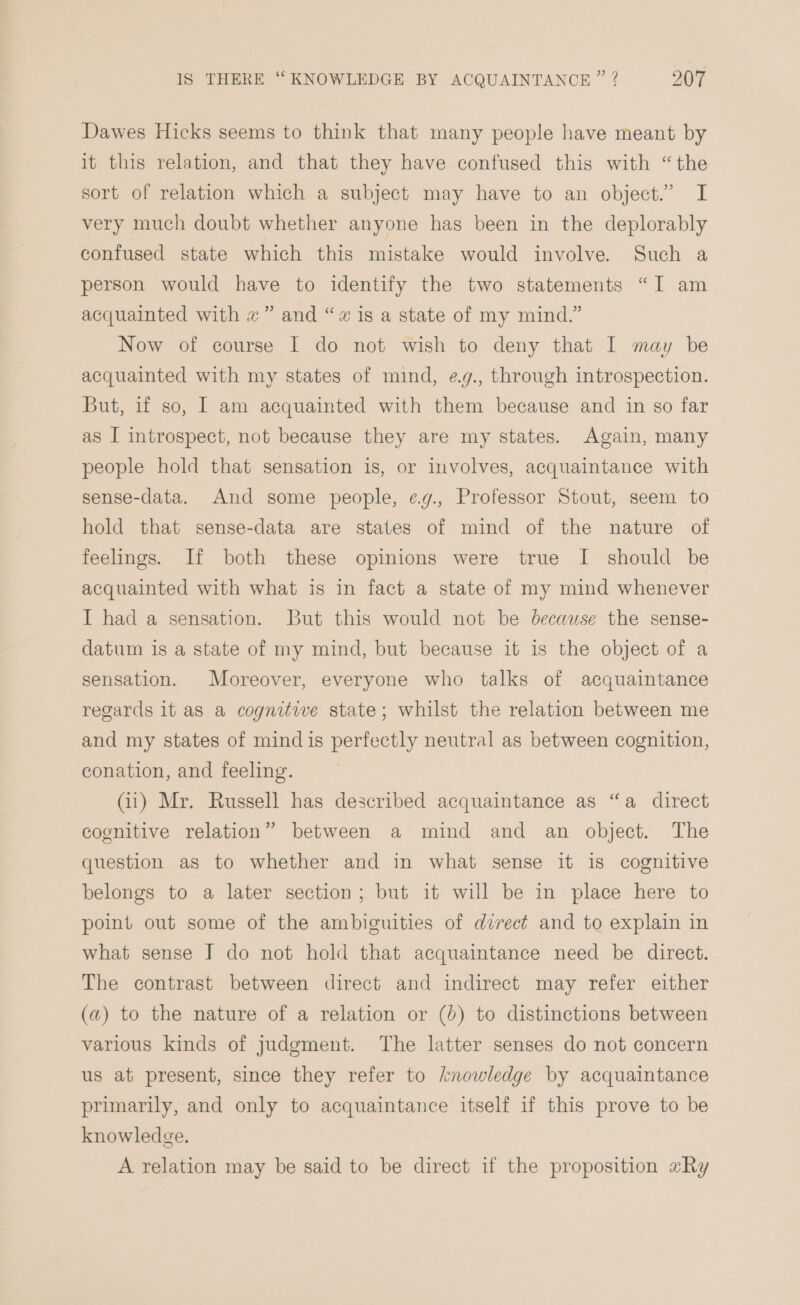 Dawes Hicks seems to think that many people have meant by it this relation, and that they have confused this with “the sort of relation which a subject may have to an object.” I very much doubt whether anyone has been in the deplorably confused state which this mistake would involve. Such a person would have to identify the two statements “I am acquainted with «” and “« is a state of my mind.” Now of course I do not wish to deny that I may be acquainted with my states of mind, e.g., through introspection. But, if so, I am acquainted with them because and in so far as I introspect, not because they are my states. Again, many people hold that sensation is, or involves, acquaintance with sense-data. And some people, ¢.g., Professor Stout, seem to hold that sense-data are states of mind of the nature of feelings. If both these opinions were true I should be acquainted with what is in fact a state of my mind whenever I had a sensation. But this would not be because the sense- datum is a state of my mind, but because it is the object of a sensation. Moreover, everyone who talks of acquaintance regards 1t as a cognitive state; whilst the relation between me and my states of mind is perfectly neutral as between cognition, conation, and feeling. (Gi) Mr. Russell has described acquaintance as “a direct cognitive relation” between a mind and an object. The question as to whether and in what sense it is cognitive belongs to a later section; but it will be in place here to point out some of the ambiguities of direct and to explain in what sense J do not hold that acquaintance need be direct. The contrast between direct and indirect may refer either (a) to the nature of a relation or (4) to distinctions between various kinds of judgment. The latter senses do not concern us at present, since they refer to knowledge by acquaintance primarily, and only to acquaintance itself if this prove to be knowledge. A relation may be said to be direct if the proposition #Ry