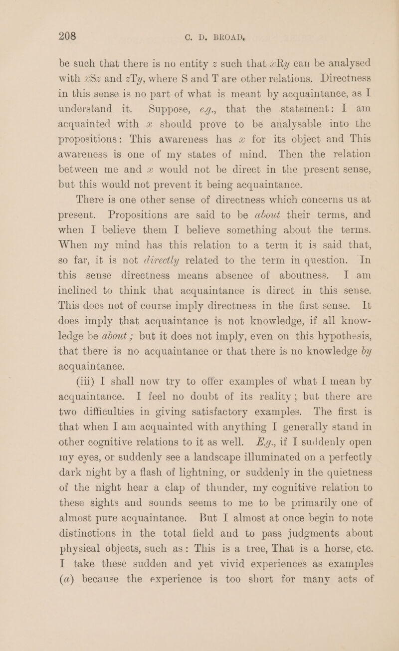 be such that there is no entity z such that «Ry can be analysed with zSz and zTy, where § and T are other relations. Directness in this sense is no part of what is meant by acquaintance, as | understand it. Suppose, eg., that the statement: I am acquainted with w should prove to be analysable into the propositions: This awareness has w for its object and This awareness is one of my states of mind. Then the relation between me and x would not be direct in the present sense, but this would not prevent it being acquaintance. There is one other sense of directness which concerns us at present. Propositions are said to be about their terms, and when I believe them I believe something about the terms. When my mind has this relation to a term it is said that, so far, it is not directly related to the term in question. In this sense directness means absence of aboutness. I am inclined to think that acquaintance is direct in this sense. This does not of course imply directness in the first sense. It does imply that acquaintance is not knowledge, if all know- ledge be about ; but it does not imply, even on this hypothesis, that there is no acquaintance or that there is no knowledge by acquaintance. Gii) I shall now try to offer examples of what I mean by acquaintance. I feel no doubt of its reality; but there are two difficulties in giving satisfactory examples. The first is that when I am acquainted with anything I generally stand in other cognitive relations to it as well. £#y., if I suddenly open my eyes, or suddenly see a landscape illuminated on a perfectly dark night by a flash of hghtning, or suddenly in the quietness of the night hear a clap of thunder, my cognitive relation to these sights and sounds seems to me to be primarily one of almost pure acquaintance. But I almost at once begin to note distinctions in the total field and to pass judgments about physical objects, such as: This is a tree, That is a horse, ete. I take these sudden and yet vivid experiences as examples (a) because the experience is too short for many acts of