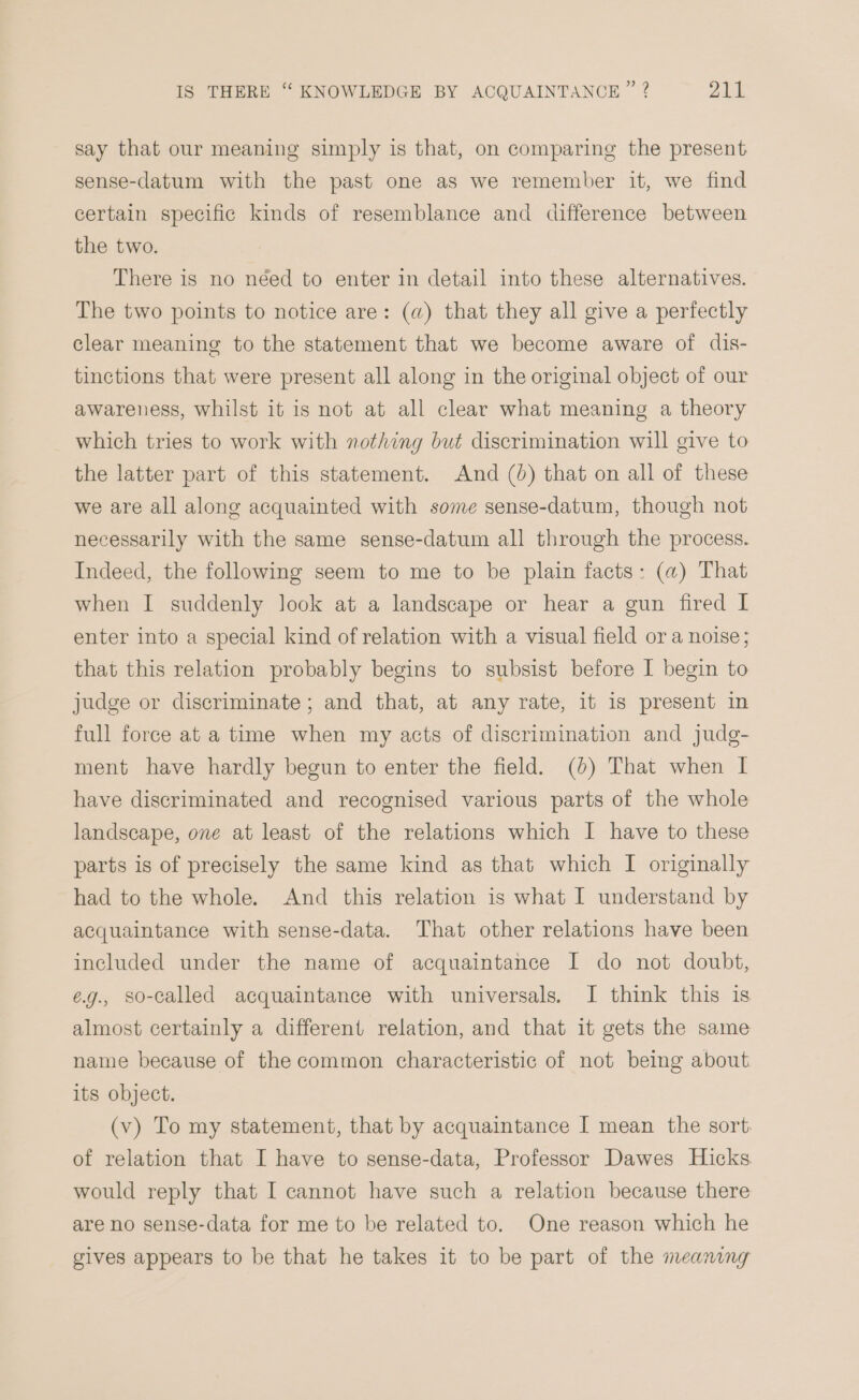 say that our meaning simply is that, on comparing the present sense-datum with the past one as we remember it, we find certain specific kinds of resemblance and difference between the two. There is no néed to enter in detail into these alternatives. The two points to notice are: (a) that they all give a perfectly clear meaning to the statement that we become aware of dis- tinctions that were present all along in the original object of our awareness, whilst it is not at all clear what meaning a theory which tries to work with nothing but discrimination will give to the latter part of this statement. And (0) that on all of these we are all along acquainted with some sense-datum, though not necessarily with the same sense-datum all through the process. Indeed, the following seem to me to be plain facts: (a) That when I suddenly look at a landscape or hear a gun fired I enter into a special kind of relation with a visual field or a noise; that this relation probably begins to subsist before I begin to judge or discriminate; and that, at any rate, it is present in full force at a time when my acts of discrimination and judg- ment have hardly begun to enter the field. (0) That when I have discriminated and recognised various parts of the whole landscape, one at least of the relations which I have to these parts is of precisely the same kind as that which I originally had to the whole. And this relation is what I understand by acquaintance with sense-data. That other relations have been included under the name of acquaintance I do not doubt, e.g., so-called acquaintance with universals. I think this is almost certainly a different relation, and that it gets the same name because of the common characteristic of not being about its object. (v) To my statement, that by acquaintance I mean the sort. of relation that I have to sense-data, Professor Dawes Hicks would reply that I cannot have such a relation because there are no sense-data for me to be related to. One reason which he gives appears to be that he takes it to be part of the meaning
