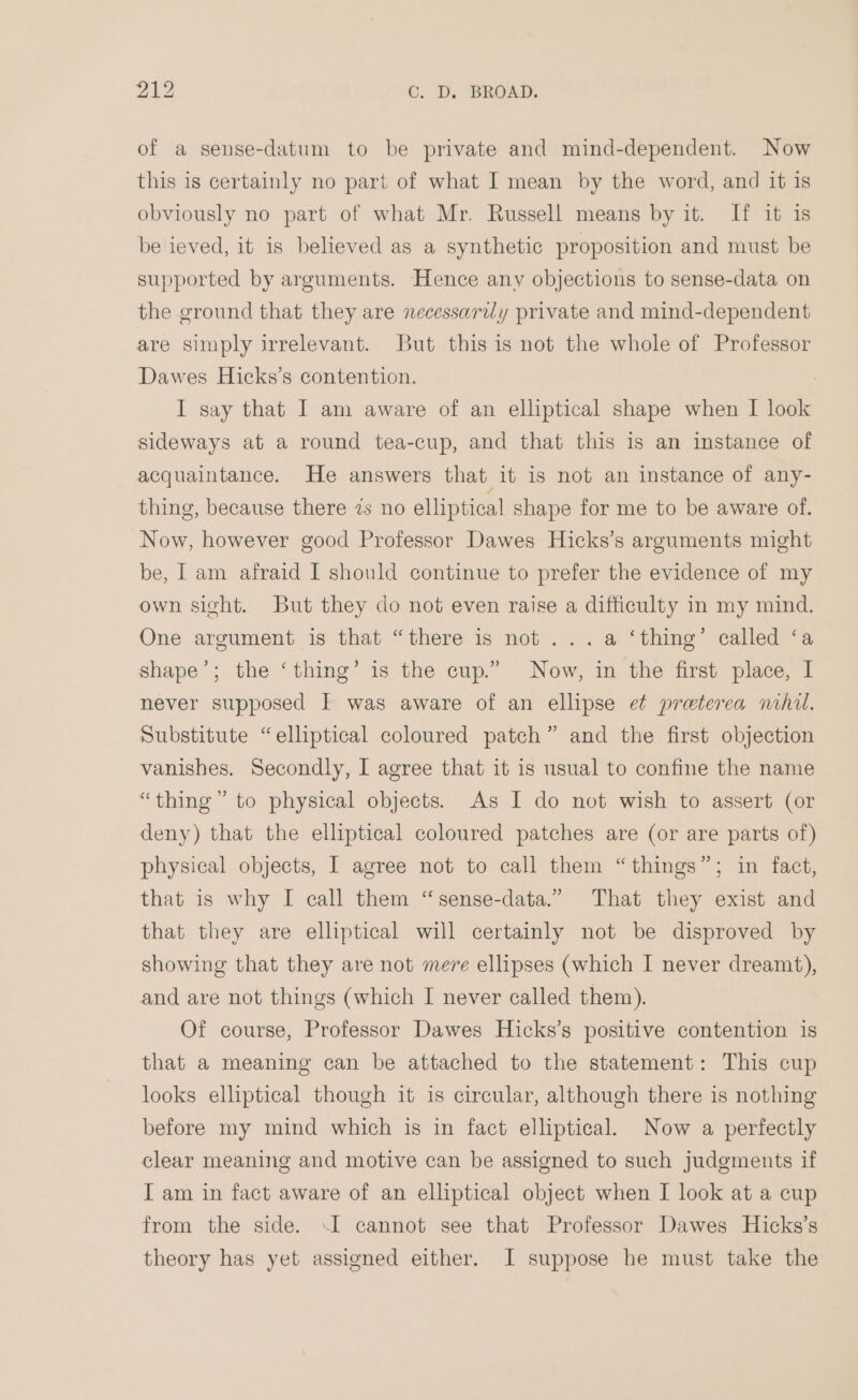 of a sense-datum to be private and mind-dependent. Now this is certainly no part of what I mean by the word, and it is obviously no part of what Mr. Russell means by it. If it is be ieved, it is believed as a synthetic proposition and must be supported by arguments. Hence anv objections to sense-data on the ground that they are necessarily private and mind-dependent are simply irrelevant. But this is not the whole of Professor Dawes Hicks’s contention. I say that I am aware of an elliptical shape when I look sideways at a round tea-cup, and that this is an instance of acquaintance. He answers that it is not an instance of any- thing, because there 7s no elliptical shape for me to be aware of. Now, however good Professor Dawes Hicks’s arguments might be, I am afraid I should continue to prefer the evidence of my own sight. But they do not even raise a difficulty in my mind. One argument is that “there is not ...a ‘thing’ called ‘a shape’; the ‘thing’ is the cup.” Now, in the first place, I never supposed I was aware of an ellipse et preterea nihil. Substitute “elliptical coloured patch” and the first objection vanishes. Secondly, I agree that it is usual to confine the name “thing” to physical objects. As I do not wish to assert (or deny) that the elliptical coloured patches are (or are parts of) physical objects, I agree not to call them “things”; in fact, that is why I call them “sense-data.” That they exist and that they are elliptical will certainly not be disproved by showing that they are not mere ellipses (which I never dreamt), and are not things (which I never called them). Of course, Professor Dawes Hicks’s positive contention is that a meaning can be attached to the statement: This cup looks elliptical though it is circular, although there is nothing before my mind which is in fact elliptical. Now a perfectly clear meaning and motive can be assigned to such judgments if I am in fact aware of an elliptical object when I look at a cup from the side. I cannot see that Professor Dawes Hicks’s theory has yet assigned either. I suppose he must take the