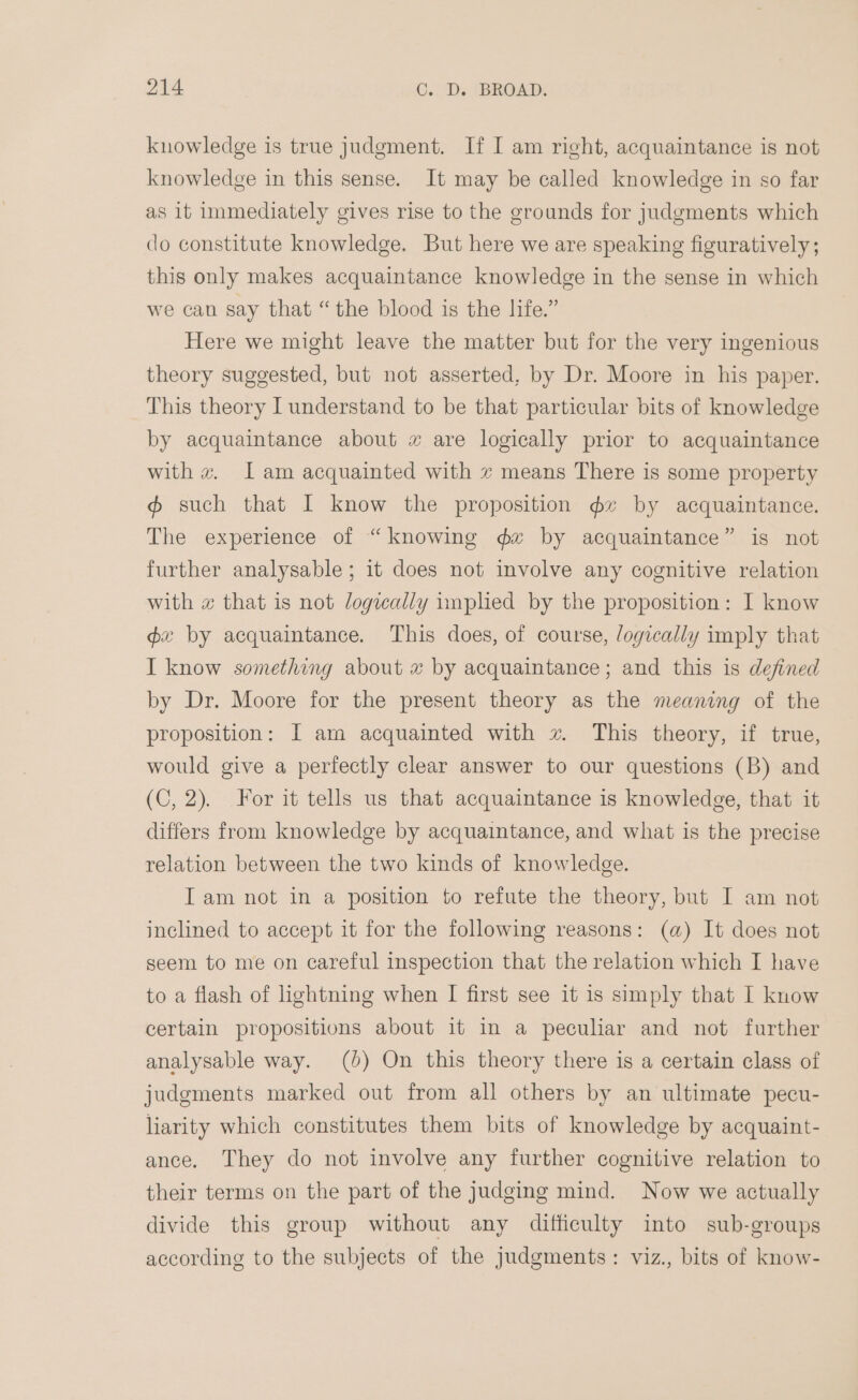 oV4 C.. Ds ‘BROAD; knowledge is true judgment. If I am right, acquaintance is not knowledge in this sense. It may be called knowledge in so far as it immediately gives rise to the grounds for judgments which do constitute knowledge. But here we are speaking figuratively; this only makes acquaintance knowledge in the sense in which we can say that “the blood is the life.” Here we might leave the matter but for the very ingenious theory suggested, but not asserted, by Dr. Moore in his paper. This theory I understand to be that particular bits of knowledge by acquaintance about 2 are logically prior to acquaintance with « Iam acquainted with 7 means There is some property @ such that I know the proposition gz by acquaintance. The experience of “knowing dx by acquaintance” is not further analysable; it does not involve any cognitive relation with x that is not /ogzcally imphed by the proposition: I know gx by acquaintance. This does, of course, logically imply that I know something about # by acquaintance; and this is defined by Dr. Moore for the present theory as the meaning of the proposition: I am acquainted with xv This theory, if true, would give a perfectly clear answer to our questions (B) and (C, 2). For it tells us that acquaintance is knowledge, that it differs from knowledge by acquaintance, and what is the precise relation between the two kinds of knowledge. Iam not in a position to refute the theory, but I am not inclined to accept it for the following reasons: (a) It does not seem to me on careful inspection that the relation which I have to a flash of lightning when I first see it is simply that I know certain propositions about it in a pecular and not further analysable way. (4) On this theory there is a certain class of judgments marked out from all others by an ultimate pecu- liarity which constitutes them bits of knowledge by acquaint- ance. They do not involve any further cognitive relation to their terms on the part of the judging mind. Now we actually divide this group without any difficulty into sub-groups according to the subjects of the judgments: viz., bits of know-