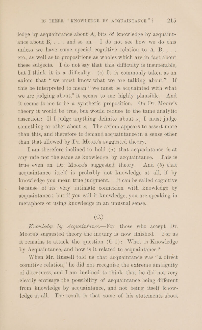 ledge by acquaintance about A, bits of knowledge by acquaint- ance about B,...andso on, I do not see how we do this unless we have some special cognitive relation to A, B,,.. etc., as well as to propositions as wholes which are in fact about these subjects. I do not say that this difficulty is insuperable, but I think it is a difficulty. (¢) It is commonly taken as an axiom that “we must know what we are talking about.” If this be interpreted to mean “ we must be acquainted with what we are judging about,’ it seems to me highly plausible. And it seems to me to be a synthetic proposition. On Dr. Moore’s theory it would be true, but would reduce to the tame analytic assertion: If I judge anything definite about «, I must judge something or other about x, The axiom appears to assert more than this, and therefore to demand acquaintance in a sense other than that allowed by Dr. Moore’s suggested theory. I am therefore inclined to hold (a) that acquaintance is at any rate not the same as knowledge by acquaintance. This is true even on Dr. Moore’s suggested theory. And (0) that acquaintance itself is probably not knowledge at all, if by knowledge you mean true judgment. . It can be called cognitive because of its very intimate connexion with knowledge by acquaintance ; but if you call it knowledge, you are speaking in metaphors or using knowledge in an unusual sense. (C.) Knowledge by Acquaintance-—For those who accept Dr. Moore’s suggested theory the inquiry is now finished. For us it remains to attack the question (C1): What is Knowledge by Acquaintance, and how is it related to acquaintance ? When Mr. Russell told us that acquaintance was “a direct cognitive relation,’ he did not recognise the extreme ambiguity of directness, and I am inclined to think that he did not very clearly envisage the possibility of acquaintance being different from knowledge by acquaintance, and not being itself know- ledge at all. The result is that some of his statements about