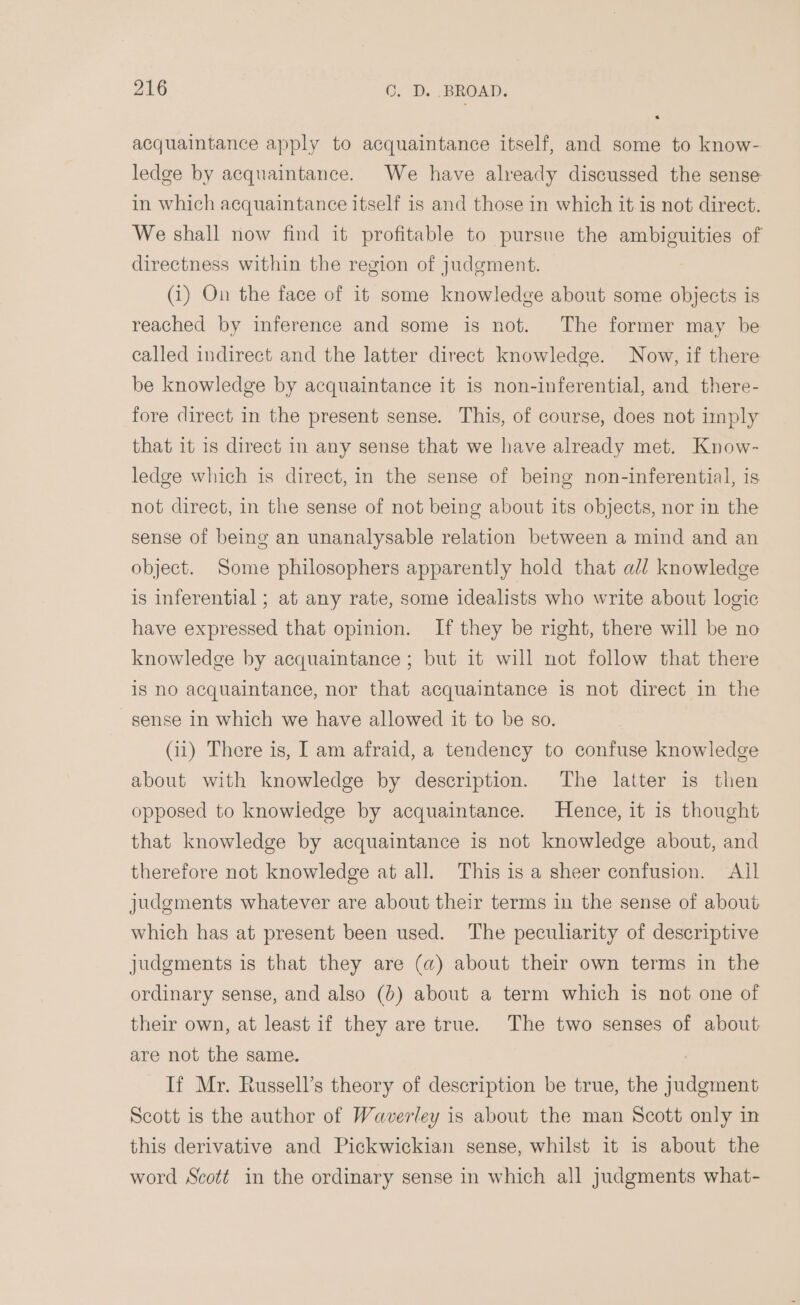 acquaintance apply to acquaintance itself, and some to know- ledge by acquaintance. We have already discussed the sense in which acquaintance itself is and those in which it is not direct. We shall now find it profitable to pursue the ambiguities of directness within the region of judgment. (1) On the face of it some knowledge about some objects is reached by inference and some is not. The former may be called indirect and the latter direct knowledge. Now, if there be knowledge by acquaintance it is non-inferential, and there- fore direct in the present sense. This, of course, does not imply that it is direct in any sense that we have already met. Know- ledge which is direct, in the sense of being non-inferential, is not direct, in the sense of not being about its objects, nor in the sense of being an unanalysable relation between a mind and an object. Some philosophers apparently hold that al/ knowledge is inferential ; at any rate, some idealists who write about logic have expressed that opinion. If they be right, there will be no knowledge by acquaintance ; but it will not follow that there is no acquaintance, nor that acquaintance is not direct in the sense in which we have allowed it to be so. (ii) There is, I am afraid, a tendency to confuse knowledge about with knowledge by description. The latter is then opposed to knowledge by acquaintance. Hence, it is thought that knowledge by acquaintance is not knowledge about, and therefore not knowledge at all. This is a sheer confusion. Ail judgments whatever are about their terms in the sense of about which has at present been used. The peculiarity of descriptive judgments is that they are (a) about their own terms in the ordinary sense, and also (6) about a term which is not one of their own, at least if they are true. The two senses of about are not the same. . If Mr. Russell’s theory of description be true, the judgment Scott is the author of Waverley is about the man Scott only in this derivative and Pickwickian sense, whilst it 1s about the word Scott in the ordinary sense in which all judgments what-