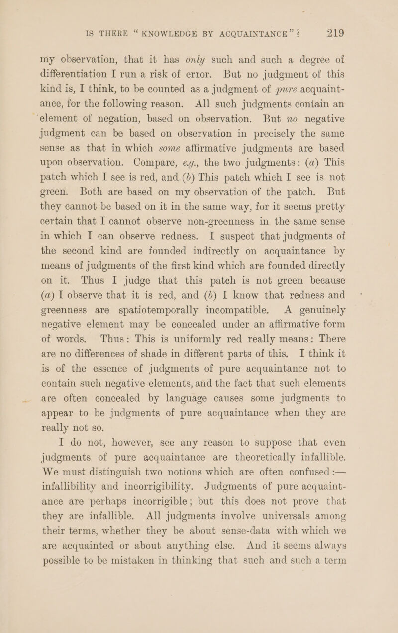 my observation, that it has only such and such a degree of differentiation I run a risk of error. But no judgment of this kind is, I think, to be counted as a judgment of pure acquaint- ance, for the following reason. All such judgments contain an element of negation, based on observation. But no negative judgment can be based on observation in precisely the same sense as that in which some affirmative judgments are based upon observation. Compare, eg., the two judgments: (a) This patch which I see is red, and (0) This patch which I see is not green. oth are based on my observation of the patch. But they cannot be based on it in the same way, for it seems pretty certain that I cannot observe non-greenness in the same sense in which I can observe redness. I suspect that judgments of the second kind are founded indirectly on acquaintance by means of judgments of the first kind which are founded directly on it. Thus I judge that this patch is not green because (a) I observe that it is red, and (&gt;) I know that redness and greenness are spatiotemporally incompatible. A genuinely negative element may be concealed under an affirmative form of words. Thus: This is uniformly red really means: There are no differences of shade in different parts of this, I think it is of the essence of judgments of pure acquaintance not to contain such negative elements, and the fact that such elements are often concealed by language causes some judgments to appear to be judgments of pure acquaintance when they are really not so. I do not, however, see any reason to suppose that even judgments of pure acquaintance are theoretically infallible. We must distinguish two notions which are often confused :— infallibility and incorrigibility. Judgments of pure acquaint- ance are perhaps incorrigible; but this does not prove that they are infallible. All judgments involve universals among their terms, whether they be about sense-data with which we are acquainted or about anything else. And it seems always possible to be mistaken in thinking that such and such a term