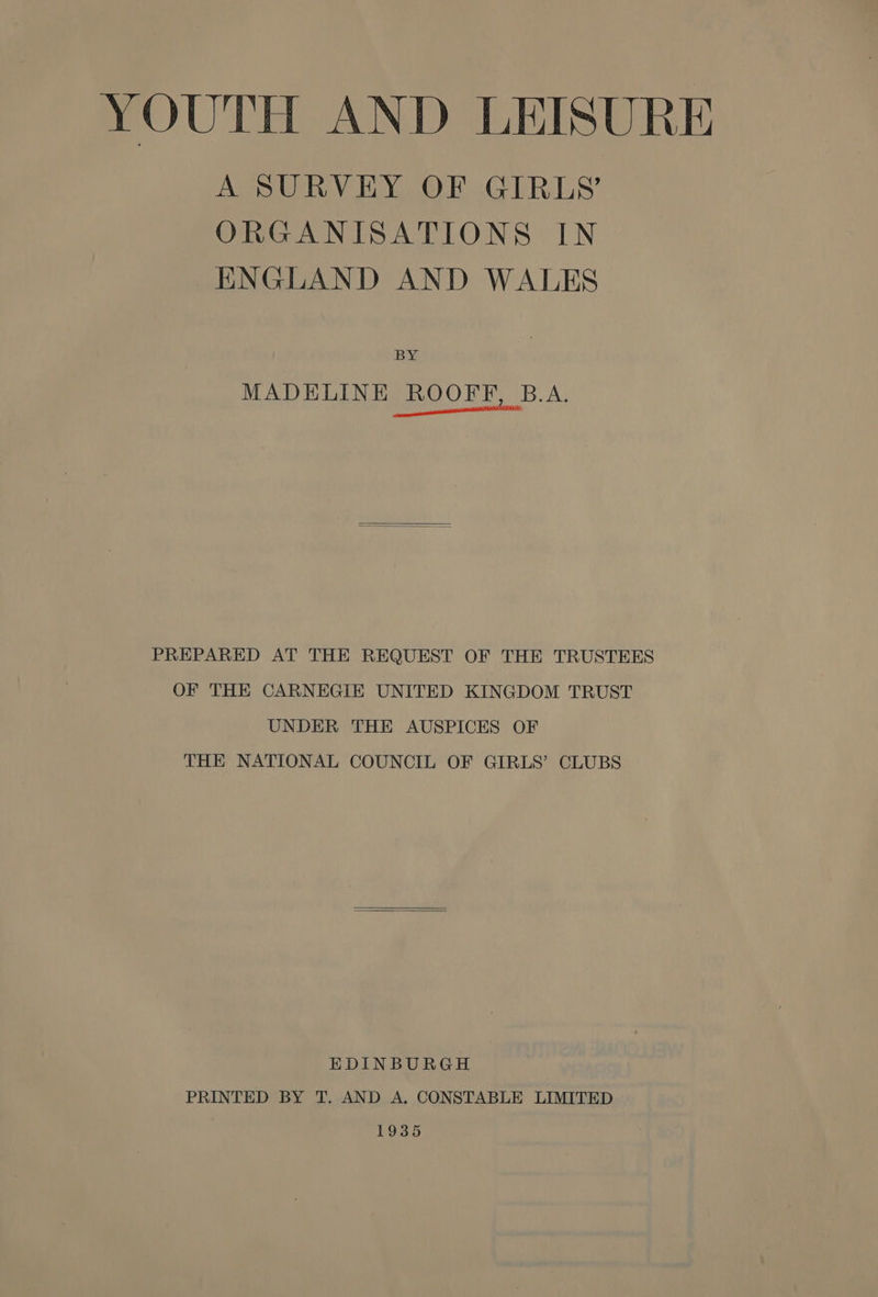 YOUTH AND LEISURE A SURVEY OF GIRLS’ ORGANISATIONS IN ENGLAND AND WALES BY MADELINE ROOFF, B.A. N ences PREPARED AT THE REQUEST OF THE TRUSTEES OF THE CARNEGIE UNITED KINGDOM TRUST UNDER THE AUSPICES OF THE NATIONAL COUNCIL OF GIRLS’ CLUBS EDINBURGH PRINTED BY T. AND A, CONSTABLE LIMITED 1935