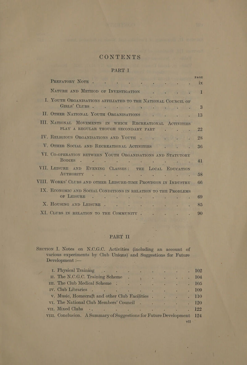 CONTENTS PART I PREFATORY NotTE NATURE AND Metuop or INVESTIGATION GIRLS’ CLUBS PLAY A REGULAR THOUGH SECONDARY PART Bopiss . = . LEISURE AND Eventna CrAsses: THE LocaL EDUCATION AUTHORITY WORKS’ CLUBS AND OTHER LEISURE-TIME PROVISION IN INDUSTRY oF LEISURE CLUBS IN RELATION TO THE COMMUNITY . PART II 1. Physical Training m. The N.C.G.C. Training cee v. Music, Homecraft and ite Club Facilities vii 102 104 105 109 110 120 122 124