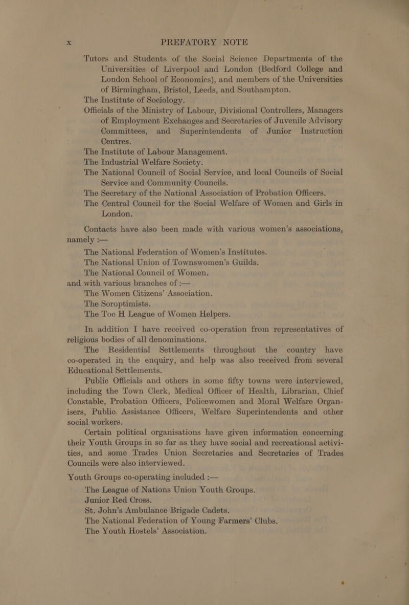 Tutors and Students of the Social Science Departments of the Universities of Liverpool and London (Bedford College and London School of Economics), and members of the Universities of Birmingham, Bristol, Leeds, and Southampton. The Institute of Sociology. Officials of the Ministry of Labour, Divisional Controllers, Managers of Employment Exchanges and Secretaries of Juvenile Advisory Committees, and Superintendents of Junior Instruction Centres. The Institute of Labour Management. The Industrial Welfare Society. The National Council of Social Service, and local Councils of Social Service and Community Councils. The Secretary of the National Association of Probation Officers. The Central Council for the Social Welfare of Women and Girls in London. Contacts have also been made with various women’s associations, namely :— The National Federation of Women’s Institutes. The National Union of Townswomen’s Guilds. The National Council of Women. and with various branches of :— The Women Citizens’ Association. The Soroptimists. The Toc H League of Women Helpers. In addition I have received co-operation from representatives of religious bodies of all denominations. The Residential Settlements throughout the country have co-operated in the enquiry, and help was also received from several Educational Settlements. Public Officials and others in some fifty towns were interviewed, including the Town Clerk, Medical Officer of Health, Librarian, Chief Constable, Probation Officers, Policewomen and Moral Welfare Organ- isers, Public. Assistance Officers, Welfare Superintendents and other social workers. Certain political organisations have given information concerning their Youth Groups in so far as they have social and recreational activi- ties, and some Trades Union Secretaries and Secretaries of Trades Councils were also interviewed. Youth Groups co-operating included :— The League of Nations Union Youth Groups. Junior Red Cross. St. John’s Ambulance Brigade Cadets. The National Federation of Young Farmers’ Clubs. The Youth Hostels’ Association.