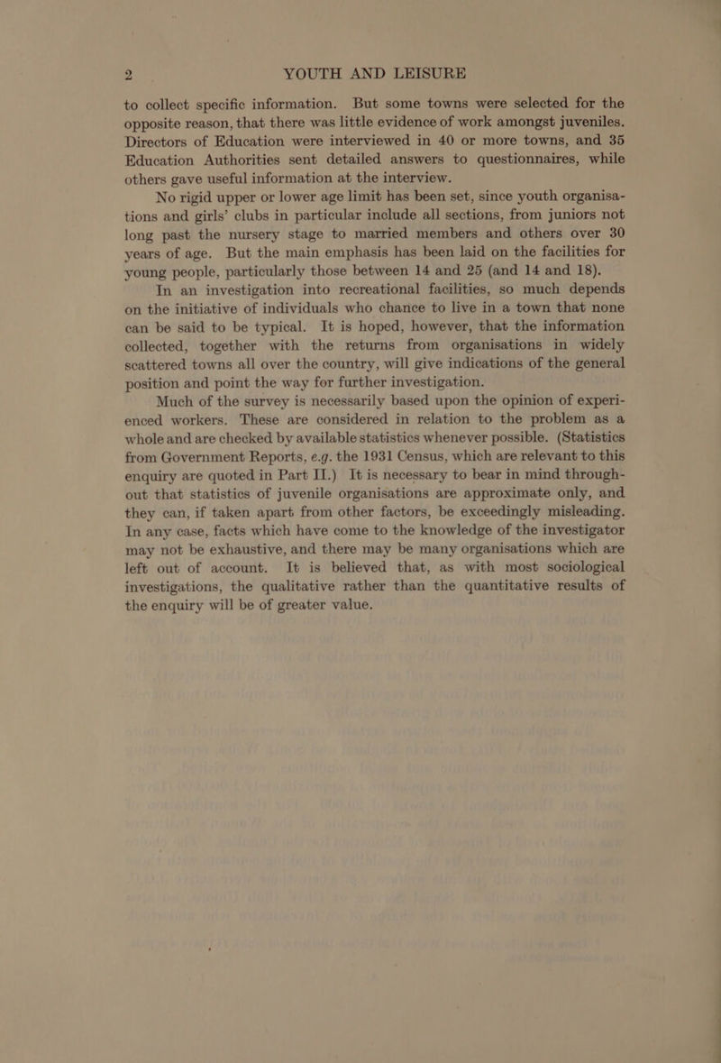 to collect specific information. But some towns were selected for the opposite reason, that there was little evidence of work amongst juveniles. Directors of Education were interviewed in 40 or more towns, and 35 Education Authorities sent detailed answers to questionnaires, while others gave useful information at the interview. No rigid upper or lower age limit has been set, since youth organisa- tions and girls’ clubs in particular include all sections, from juniors not long past the nursery stage to married members and others over 30 years of age. But the main emphasis has been laid on the facilities for young people, particularly those between 14 and 25 (and 14 and 18). In an investigation into recreational facilities, so much depends on the initiative of individuals who chance to live in a town that none can be said to be typical. It is hoped, however, that the information collected, together with the returns from organisations in widely scattered towns all over the country, will give indications of the general position and point the way for further investigation. Much of the survey is necessarily based upon the opinion of experi- enced workers. These are considered in relation to the problem as a whole and are checked by available statistics whenever possible. (Statistics from Government Reports, e.g. the 1931 Census, which are relevant to this enquiry are quoted in Part II.) It is necessary to bear in mind through- out that statistics of juvenile organisations are approximate only, and they can, if taken apart from other factors, be exceedingly misleading. In any case, facts which have come to the knowledge of the investigator may not be exhaustive, and there may be many organisations which are left out of account. It is believed that, as with most sociological investigations, the qualitative rather than the quantitative results of the enquiry will be of greater value.