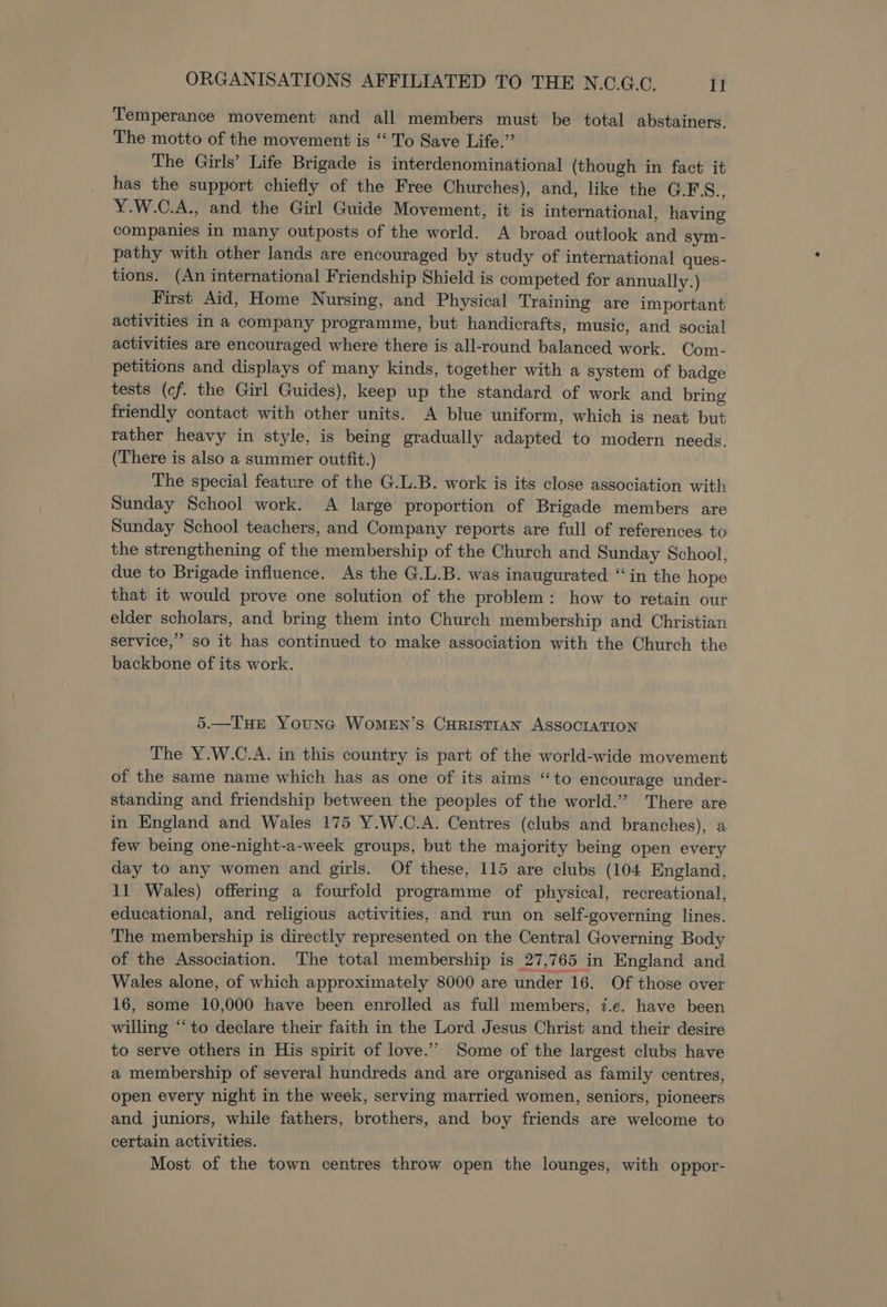 Temperance movement and all members must be total abstainers. The motto of the movement is “ To Save Life.” The Girls’ Life Brigade is interdenominational (though in fact it has the support chiefly of the Free Churches), and, like the G.FS., Y.W.C.A., and the Girl Guide Movement, it is international, having companies in many outposts of the world. A broad outlook and sym- pathy with other lands are encouraged by study of international ques- tions. (An international Friendship Shield is competed for annually.) First Aid, Home Nursing, and Physical Training are important activities in a company programme, but handicrafts, music, and social activities are encouraged where there is all-round balanced work. Com- petitions and displays of many kinds, together with a system of badge tests (cf. the Girl Guides), keep up the standard of work and bring friendly contact with other units. A blue uniform, which is neat but rather heavy in style, is being gradually adapted to modern needs. (There is also a summer outfit.) The special feature of the G.L.B. work is its close association with Sunday School work. A large proportion of Brigade members are Sunday School teachers, and Company reports are full of references to the strengthening of the membership of the Church and Sunday School, due to Brigade influence. As the G.L.B. was inaugurated “in the hope that it would prove one solution of the problem: how to retain our elder scholars, and bring them into Church membership and Christian service,” so it has continued to make association with the Church the backbone of its work. 5.—THE Youneg Women’s CHRISTIAN ASSOCIATION The Y.W.C.A. in this country is part of the world-wide movement of the same name which has as one of its aims “to encourage under- standing and friendship between the peoples of the world.” There are in England and Wales 175 Y.W.C.A. Centres (clubs and branches), a few being one-night-a-week groups, but the majority being open every day to any women and girls. Of these, 115 are clubs (104 England, 11 Wales) offering a fourfold programme of physical, recreational, educational, and religious activities, and run on self-governing lines. The membership is directly represented on the Central Governing Body of the Association. The total membership is 27,765 in England and Wales alone, of which approximately 8000 are under 16. Of those over 16, some 10,000 have been enrolled as full members, 7.e. have been willing “‘to declare their faith in the Lord Jesus Christ and their desire to serve others in His spirit of love.”’ Some of the largest clubs have a membership of several hundreds and are organised as family centres, open every night in the week, serving married women, seniors, pioneers and juniors, while fathers, brothers, and boy friends are welcome to certain activities. Most of the town centres throw open the lounges, with oppor-