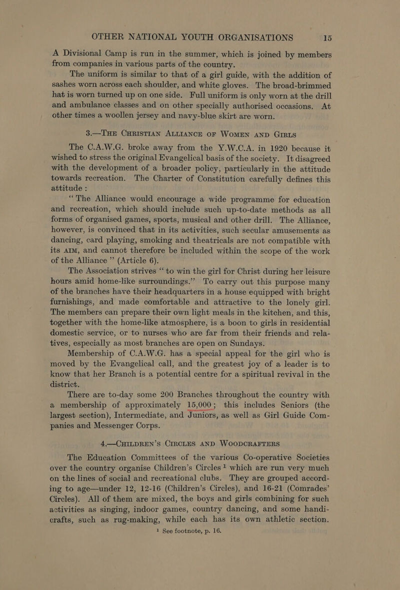 A Divisional Camp is run in the summer, which is joined by members from companies in various parts of the country. The uniform is similar to that of a girl guide, with the addition of sashes worn across each shoulder, and white gloves. The broad-brimmed hat is worn turned up on one side. Full uniform is only worn at the drill and ambulance classes and on other specially authorised occasions. At other times a woollen jersey and navy-blue skirt are worn. 3.—THE CHRISTIAN ALLIANCE OF WoMEN AND GIRLS The C.A.W.G. broke away from the Y.W.C.A. in 1920 because it wished to stress the original Evangelical basis of the society. It disagreed with the development of a broader policy, particularly in the attitude towards recreation. The Charter of Constitution carefully defines this attitude : “The Alliance would encourage a wide programme for education and recreation, which should include such up-to-date methods as all forms of organised games, sports, musical and other drill. The Alliance, however, is convinced that in its activities, such secular amusements as dancing, card playing, smoking and theatricals are not compatible with its AIM, and cannot therefore be included within the scope of the work of the Alliance ” (Article 6). The Association strives “‘ to win the girl for Christ during her leisure hours amid home-like surroundings.” To carry out this purpose many of the branches have their headquarters in a house equipped with bright furnishings, and made comfortable and attractive to the lonely girl. The members can prepare their own light meals in the kitchen, and this, together with the home-like atmosphere, is a boon to girls in residential domestic service, or to nurses who are far from their friends and rela- tives, especially as most branches are open on Sundays. Membership of C.A.W.G. has a special appeal for the girl who is moved by the Evangelical call, and the greatest joy of a leader is to know that her Branch is a potential centre for a spiritual revival in the district. There are to-day some 200 Branches throughout the country with a membership of approximately 15,000; this includes Seniors (the largest section), Intermediate, and Juniors, as well as Girl Guide Com- panies and Messenger Corps. 4.—CHILDREN’S CIRCLES AND WOODCRAFTERS The Education Committees of the various Co-operative Societies over the country organise Children’s Circles? which are run very much on the lines of social and recreational clubs. They are grouped accord- ing to age—under 12, 12-16 (Children’s Circles), and 16-21 (Comrades’ Circles). All of them are mixed, the boys and girls combining for such activities as singing, indoor games, country dancing, and some handi- crafts, such as rug-making, while each has its own athletic section. 1 See footnote, p. 16.