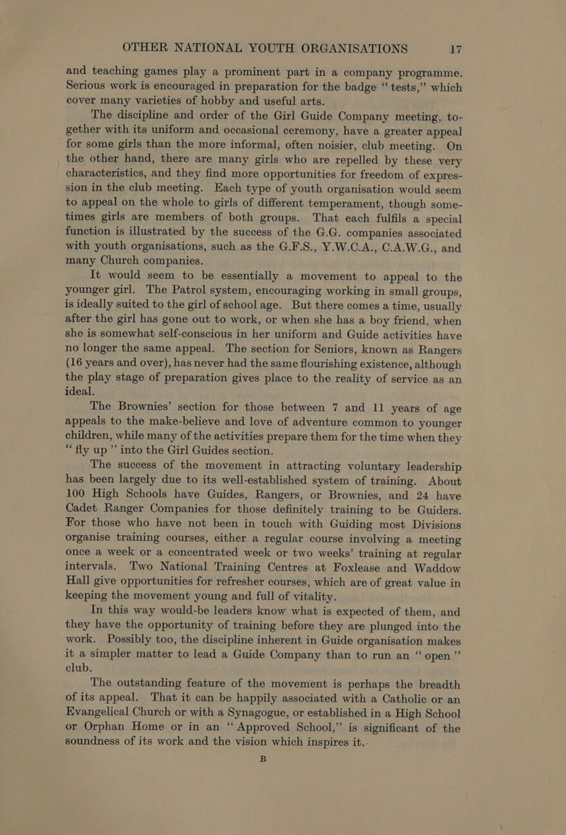 and teaching games play a prominent part in a company programme. Serious work is encouraged in preparation for the badge “tests,” which cover many varieties of hobby and useful arts. The discipline and order of the Girl Guide Company meeting, to- gether with its uniform and occasional ceremony, have a greater appeal for some girls than the more informal, often noisier, club meeting. On the other hand, there are many girls who are repelled by these very characteristics, and they find more opportunities for freedom of expres- sion in the club meeting. Each type of youth organisation would seem to appeal on the whole to girls of different temperament, though some- times girls are members of both groups. That each fulfils a special function is illustrated by the success of the G.G. companies associated with youth organisations, such as the G.F.S., Y.W.C.A., C.A.W.G., and many Church companies. It would seem to be essentially a movement to appeal to the younger girl. The Patrol system, encouraging working in small groups, is ideally suited to the girl of school age. But there comes a time, usually after the girl has gone out to work, or when she has a boy friend, when she is somewhat self-conscious in her uniform and Guide activities have no longer the same appeal. The section for Seniors, known as Rangers (16 years and over), has never had the same flourishing existence, although the play stage of preparation gives place to the reality of service as an ideal. The Brownies’ section for those between 7 and 11 years of age appeals to the make-believe and love of adventure common to younger children, while many of the activities prepare them for the time when they “fly up ” into the Girl Guides section. The success of the movement in attracting voluntary leadership has been largely due to its well-established system of training. About 100 High Schools have Guides, Rangers, or Brownies, and 24 have Cadet Ranger Companies for those definitely training to be Guiders. For those who have not been in touch with Guiding most Divisions organise training courses, either a regular course involving a meeting once a week or a concentrated week or two weeks’ training at regular intervals. Two National Training Centres at Foxlease and Waddow Hall give opportunities for refresher courses, which are of great value in keeping the movement young and full of vitality. In this way would-be leaders know what is expected of them, and they have the opportunity of training before they are plunged into the work. Possibly too, the discipline inherent in Guide organisation makes it a simpler matter to lead a Guide Company than to run an “open” club. The outstanding feature of the movement is perhaps the breadth of its appeal. That it can be happily associated with a Catholic or an Evangelical Church or with a Synagogue, or established in a High School or Orphan Home or in an “ Approved School,” is significant of the soundness of its work and the vision which inspires it.. B