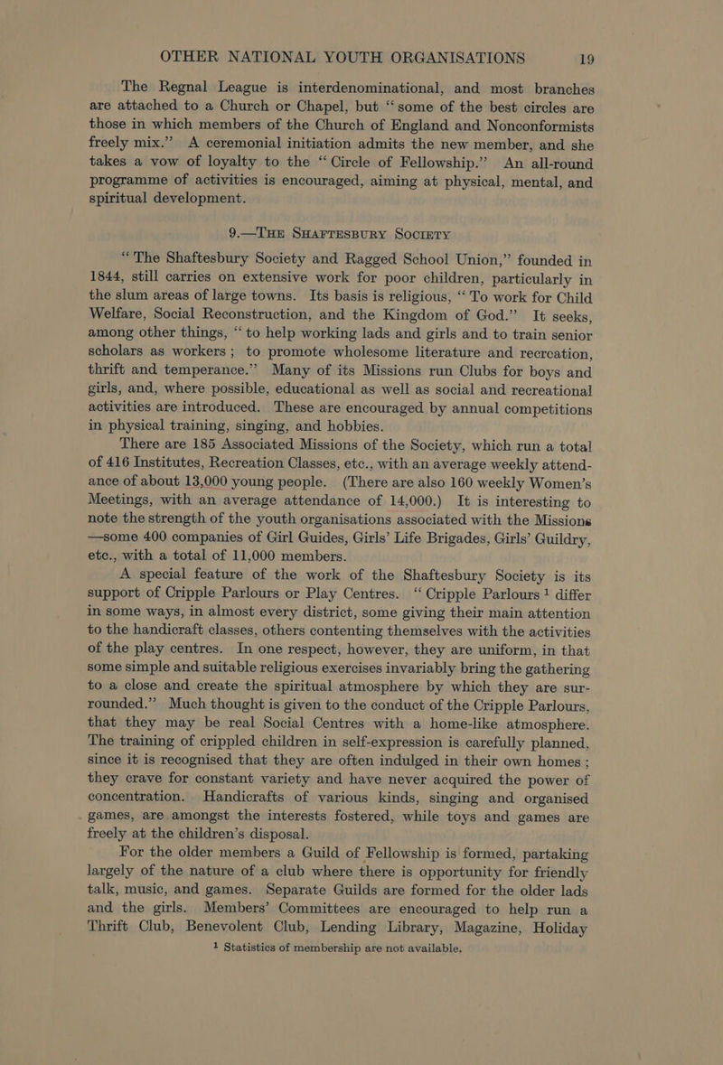 The Regnal League is interdenominational, and most branches are attached to a Church or Chapel, but “‘some of the best circles are those in which members of the Church of England and Nonconformists freely mix.’ A ceremonial initiation admits the new member, and she takes a vow of loyalty to the “Circle of Fellowship.’ An all-round programme of activities is encouraged, aiming at physical, mental, and spiritual development. 9.—THE SHAFTESBURY SOCIETY “The Shaftesbury Society and Ragged School Union,” founded in 1844, still carries on extensive work for poor children, particularly in the slum areas of large towns. Its basis is religious, “‘ To work for Child Welfare, Social Reconstruction, and the Kingdom of God.’ It seeks, among other things, “‘ to help working lads and girls and to train senior scholars as workers ; to promote wholesome literature and recreation, thrift and temperance.” Many of its Missions run Clubs for boys and girls, and, where possible, educational as well as social and recreational activities are introduced. These are encouraged by annual competitions in physical training, singing, and hobbies. There are 185 Associated Missions of the Society, which run a total of 416 Institutes, Recreation Classes, etc., with an average weekly attend- ance of about 13,000 young people. (There are also 160 weekly Women’s Meetings, with an average attendance of 14,000.) It is interesting to note the strength of the youth organisations associated with the Missions —some 400 companies of Girl Guides, Girls’ Life Brigades, Girls’ Guildry, etc., with a total of 11,000 members. A special feature of the work of the Shaftesbury Society is its support of Cripple Parlours or Play Centres. “‘ Cripple Parlours 1 differ in some ways, in almost every district, some giving their main attention to the handicraft classes, others contenting themselves with the activities of the play centres. In one respect, however, they are uniform, in that some simple and suitable religious exercises invariably bring the gathering to a close and create the spiritual atmosphere by which they are sur- rounded.” Much thought is given to the conduct of the Cripple Parlours, that they may be real Social Centres with a home-like atmosphere. The training of crippled children in self-expression is carefully planned, since it is recognised that they are often indulged in their own homes ; they crave for constant variety and have never acquired the power of concentration. Handicrafts of various kinds, singing and organised games, are amongst the interests fostered, while toys and games are freely at the children’s disposal. For the older members a Guild of Fellowship is formed, partaking largely of the nature of a club where there is opportunity for friendly talk, music, and games. Separate Guilds are formed for the older lads and the girls. Members’ Committees are encouraged to help run a Thrift Club, Benevolent Club, Lending Library, Magazine, Holiday 1 Statistics of membership are not available.