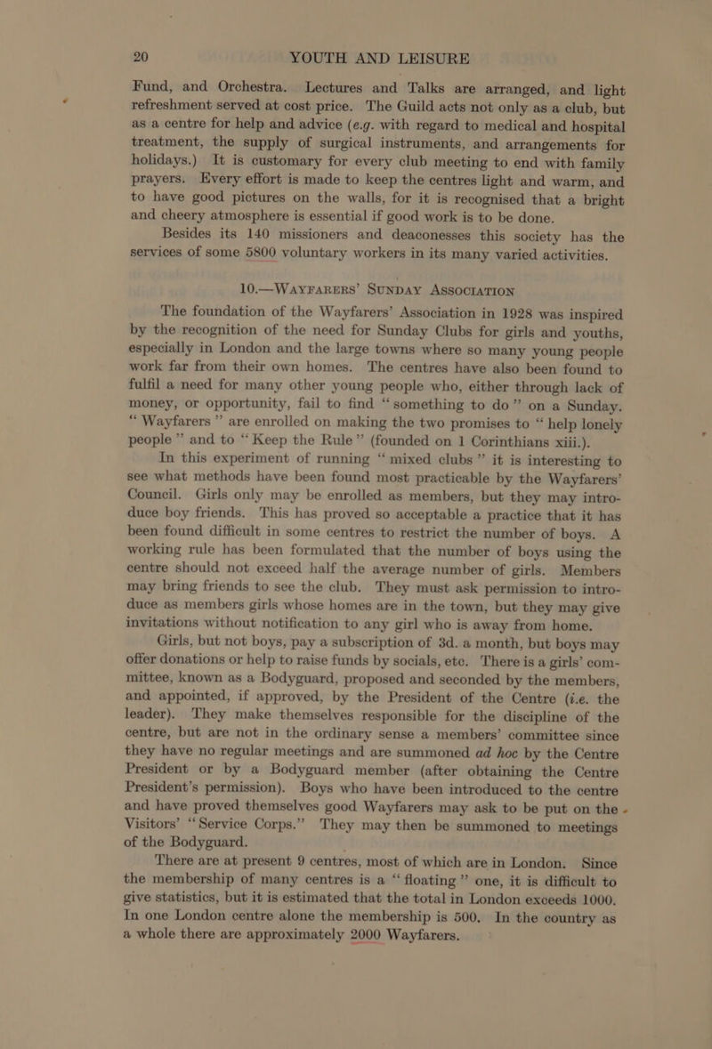 Fund, and Orchestra. Lectures and Talks are arranged, and light refreshment served at cost price. The Guild acts not only as a club, but as a centre for help and advice (e.g. with regard to medical and hospital treatment, the supply of surgical instruments, and arrangements for holidays.) It is customary for every club meeting to end with family prayers. very effort is made to keep the centres light and warm, and to have good pictures on the walls, for it is recognised that a bright and cheery atmosphere is essential if good work is to be done. Besides its 140 missioners and deaconesses this society has the services of some 5800 voluntary workers in its many varied activities. 10.—WAYFARERS’ SUNDAY ASSOCIATION The foundation of the Wayfarers’ Association in 1928 was inspired by the recognition of the need for Sunday Clubs for girls and youths, especially in London and the large towns where so many young people work far from their own homes. The centres have also been found to fulfil a need for many other young people who, either through lack of money, or opportunity, fail to find “something to do” on a Sunday. “ Wayfarers ” are enrolled on making the two promises to “ help lonely people ” and to “ Keep the Rule” (founded on 1 Corinthians xiii.). In this experiment of running “ mixed clubs ” it is interesting to see what methods have been found most practicable by the Wayfarers’ Council. Girls only may be enrolled as members, but they may intro- duce boy friends. This has proved so acceptable a practice that it has been found difficult in some centres to restrict the number of boys. A working rule has been formulated that the number of boys using the centre should not exceed half the average number of girls. Members may bring friends to see the club. They must ask permission to intro- duce as members girls whose homes are in the town, but they may give invitations without notification to any girl who is away from home. Girls, but not boys, pay a subscription of 3d. a month, but boys may offer donations or help to raise funds by socials, etc. There is a girls’ com- mittee, known as a Bodyguard, proposed and seconded by the members, and appointed, if approved, by the President of the Centre (i.e. the leader). They make themselves responsible for the discipline of the centre, but are not in the ordinary sense a members’ committee since they have no regular meetings and are summoned ad hoc by the Centre President or by a Bodyguard member (after obtaining the Centre President’s permission). Boys who have been introduced to the centre and have proved themselves good Wayfarers may ask to be put on the Visitors’ ‘Service Corps.”” They may then be summoned to meetings of the Bodyguard. There are at present 9 centres, most of which are in London. Since the membership of many centres is a “ floating ” one, it is difficult to give statistics, but it is estimated that the total in London exceeds 1000. In one London centre alone the membership is 500. In the country as a whole there are approximately 2000 Wayfarers.