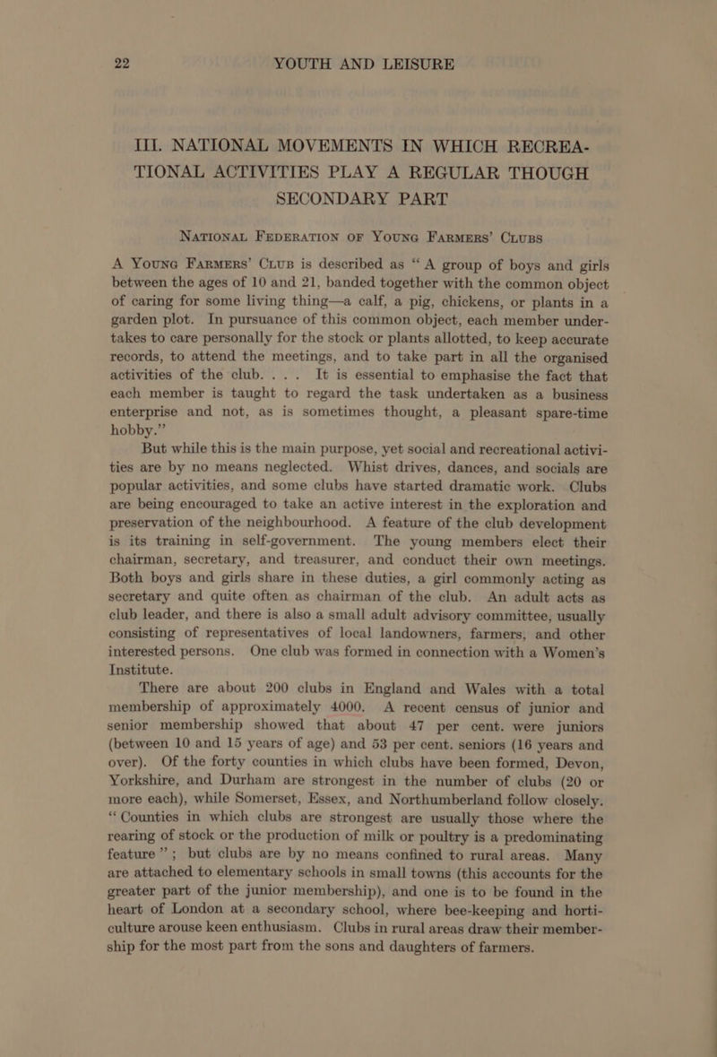 Ill. NATIONAL MOVEMENTS IN WHICH RECREA- TIONAL ACTIVITIES PLAY A REGULAR THOUGH SECONDARY PART NATIONAL FEDERATION OF YouNG FARMERS’ CLUBS A Youne Farmers’ Cuus is described as “ A group of boys and girls between the ages of 10 and 21, banded together with the common object of caring for some living thing—a calf, a pig, chickens, or plants in a garden plot. In pursuance of this common object, each member under- takes to care personally for the stock or plants allotted, to keep accurate records, to attend the meetings, and to take part in all the organised activities of the club... . It is essential to emphasise the fact that each member is taught to regard the task undertaken as a business enterprise and not, as is sometimes thought, a pleasant spare-time hobby.” But while this is the main purpose, yet social and recreational activi- ties are by no means neglected. Whist drives, dances, and socials are popular activities, and some clubs have started dramatic work. Clubs are being encouraged to take an active interest in the exploration and preservation of the neighbourhood. A feature of the club development is its training in self-government. The young members elect their chairman, secretary, and treasurer, and conduct their own meetings. Both boys and girls share in these duties, a girl commonly acting as secretary and quite often as chairman of the club. An adult acts as club leader, and there is also a small adult advisory committee, usually consisting of representatives of local landowners, farmers, and other interested persons. One club was formed in connection with a Women’s Institute. There are about 200 clubs in England and Wales with a total membership of approximately 4000. A recent census of junior and senior membership showed that about 47 per cent. were juniors (between 10 and 15 years of age) and 53 per cent. seniors (16 years and over). Of the forty counties in which clubs have been formed, Devon, Yorkshire, and Durham are strongest in the number of clubs (20 or more each), while Somerset, Essex, and Northumberland follow closely. ‘Counties in which clubs are strongest are usually those where the rearing of stock or the production of milk or poultry is a predominating feature”; but clubs are by no means confined to rural areas. Many are attached to elementary schools in small towns (this accounts for the greater part of the junior membership), and one is to be found in the heart of London at a secondary school, where bee-keeping and horti- culture arouse keen enthusiasm. Clubs in rural areas draw their member- ship for the most part from the sons and daughters of farmers.