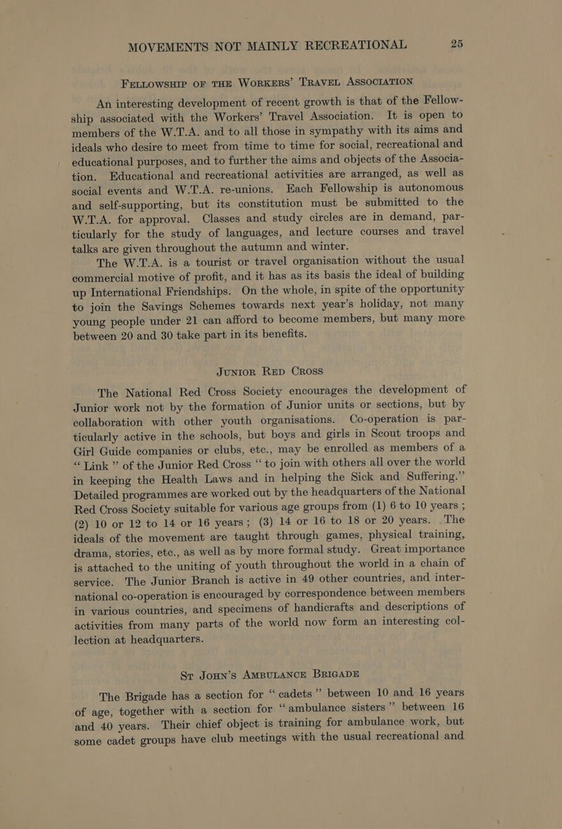 FELLOWSHIP OF THE WoRKERS’ TRAVEL ASSOCIATION An interesting development of recent growth is that of the Fellow- ship associated with the Workers’ Travel Association. It is open to members of the W.T.A. and to all those in sympathy with its aims and ideals who desire to meet from time to time for social, recreational and educational purposes, and to further the aims and objects of the Associa- tion. Educational and recreational activities are arranged, as well as social events and W.T.A. re-unions. Each Fellowship is autonomous and self-supporting, but its constitution must be submitted to the W.T.A. for approval. Classes and study circles are in demand, par- ticularly for the study of languages, and lecture courses and travel talks are given throughout the autumn and winter. The W.T.A. is a tourist or travel organisation without the usual commercial motive of profit, and it has as its basis the ideal of building up International Friendships. On the whole, in spite of the opportunity to join the Savings Schemes towards next year’s holiday, not many young people under 21 can afford to become members, but many more between 20 and 30 take part in its benefits. JUNIOR RED Cross The National Red Cross Society encourages the development of Junior work not by the formation of Junior units or sections, but by collaboration with other youth organisations. Co-operation is par- ticularly active in the schools, but boys and girls in Scout troops and Girl Guide companies or clubs, etc., may be enrolled as members of a “Tink” of the Junior Red Cross “ to join with others all over the world in keeping the Health Laws and in helping the Sick and Suffering.” Detailed programmes are worked out by the headquarters of the National Red Cross Society suitable for various age groups from (1) 6 to 10 years ; (2) 10 or 12 to 14 or 16 years; (3) 14 or 16 to 18 or 20 years. .The ideals of the movement are taught through games, physical training, drama, stories, etc., as well as by more formal study. Great importance is attached to the uniting of youth throughout the world in a chain of service. The Junior Branch is active in 49 other countries, and inter- national co-operation is encouraged by correspondence between members in various countries, and specimens of handicrafts and descriptions of activities from many parts of the world now form an interesting col- lection at headquarters. Sr JoHn’s AMBULANCE BRIGADE The Brigade has a section for “ cadets &gt; between 10 and 16 years of age, together with a section for ‘“‘ambulance sisters’ between 16 and 40 years. Their chief object is training for ambulance work, but some cadet groups have club meetings with the usual recreational and