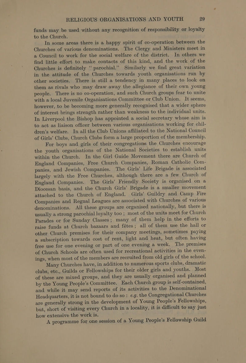 funds may be used without any recognition of responsibility or loyalty to the Church. In some areas there is a happy spirit of co-operation between the Churches of various denominations. The Clergy and Ministers meet in a Council to work for the social welfare of the district. In others we find little effort to make contacts of this kind, and the work of the Churches is definitely ‘* parochial.” Similarly we find great variation in the attitude of the Churches towards youth organisations run by other societies. There is still a tendency in many places to look on them as rivals who may draw away the allegiance of their own young people. There is no co-operation, and such Church groups fear to unite with a local Juvenile Organisations Committee or Club Union. It seems, however, to be becoming more generally recognised that a wider sphere of interest brings strength rather than weakness to the individual units. In Liverpool the Bishop has appointed a social secretary whose aim is to act as liaison officer between various organisations working for chil- dren’s welfare. In all the Club Unions affiliated to the National Council of Girls’ Clubs, Church Clubs form a large proportion of the membership. For boys and girls of their congregations the Churches encourage the youth organisations of the National Societies to establish units within the Church. In the Girl Guide Movement there are Church of England Companies, Free Church Companies, Roman Catholic Com- panies, and Jewish Companies. The Girls’ Life Brigade is associated largely with the Free Churches, although there are a few Church of England Companies. The Girls’ Friendly Society is organised on a Diocesan basis, and the Church Girls’ Brigade is a smaller movement attached to the Church of England. Girls’ Guildry and Camp Fire Companies and Regnal Leagues are associated with Churches of various denominations. All these groups are organised nationally, but there is usually a strong parochial loyalty too ; most of the units meet for Church Parades or for Sunday Classes; many of them help in the efforts to raise funds at Church bazaars and fétes; all of them use the hall or other Church premises for their company meetings, sometimes paying a subscription towards cost of rent, light and heat, but often having free use for one evening or part of one evening a week. The premises of Church Schools are often used for recreational activities in the even- ings, when most of the members are recruited from old girls of the school. Many Churches have, in addition to numerous sports clubs, dramatic clubs, etc., Guilds or Fellowships for their older girls and youths. Most of these are mixed groups, and they are usually organised and planned by the Young People’s Committee. Each Church group is self-contained, and while it may send reports of its activities to the Denominational Headquarters, it is not bound to do so: eg. the Congregational Churches are generally strong in the development of Young People’s Fellowships, but, short of visiting every Church in a locality, it is difficult to say just how extensive the work is. A programme for one session of a Young People’s Fellowship Guild