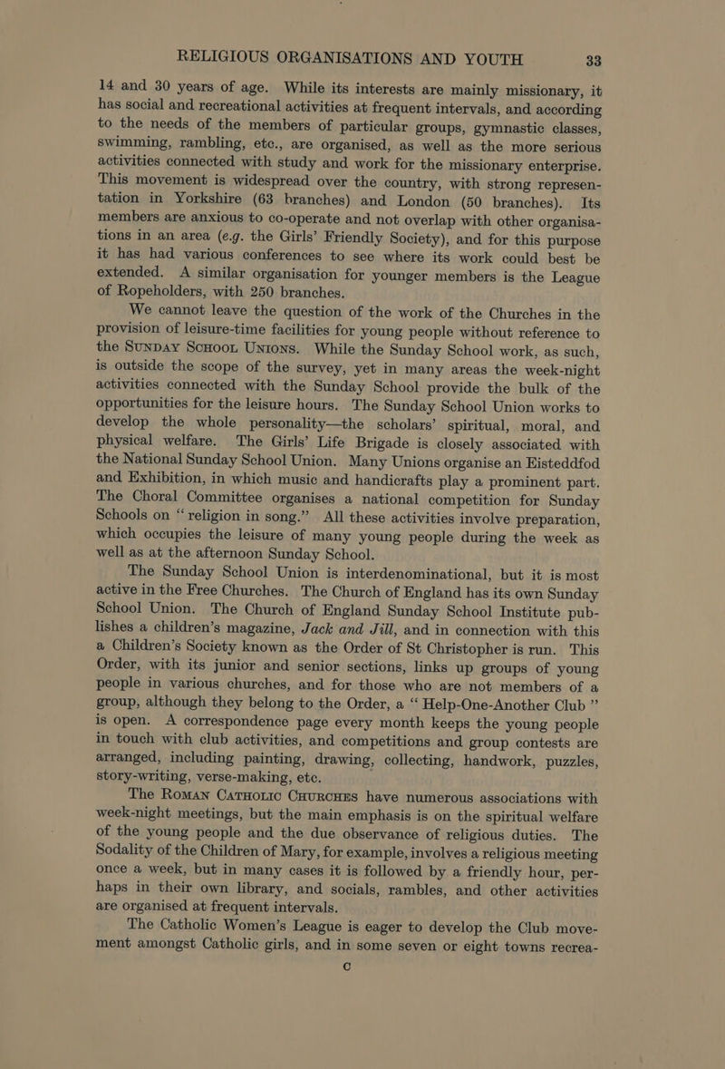 14 and 30 years of age. While its interests are mainly missionary, it has social and recreational activities at frequent intervals, and according to the needs of the members of particular groups, gymnastic classes, swimming, rambling, etc., are organised, as well as the more serious activities connected with study and work for the missionary enterprise. This movement is widespread over the country, with strong represen- tation in Yorkshire (63 branches) and London (50 branches). Its members are anxious to co-operate and not overlap with other organisa- tions in an area (¢.g. the Girls’ Friendly Society), and for this purpose it has had various conferences to see where its work could best be extended. A similar organisation for younger members is the League of Ropeholders, with 250 branches. We cannot leave the question of the work of the Churches in the provision of leisure-time facilities for young people without reference to the Sunpay ScHoont Unions. While the Sunday School work, as such, is outside the scope of the survey, yet in many areas the week-night activities connected with the Sunday School provide the bulk of the opportunities for the leisure hours. The Sunday School Union works to develop the whole personality—the scholars’ spiritual, moral, and physical welfare. The Girls’ Life Brigade is closely associated with the National Sunday School Union. Many Unions organise an Eisteddfod and Exhibition, in which music and handicrafts play a prominent part. The Choral Committee organises a national competition for Sunday Schools on “religion in song.” All these activities involve preparation, which occupies the leisure of many young people during the week as well as at the afternoon Sunday School. The Sunday School Union is interdenominational, but it is most active in the Free Churches. The Church of England has its own Sunday School Union. The Church of England Sunday School Institute pub- lishes a children’s magazine, Jack and Jill, and in connection with this a Children’s Society known as the Order of St Christopher is run. This Order, with its junior and senior sections, links up groups of young people in various churches, and for those who are not members of a group, although they belong to the Order, a “ Help-One-Another Club ” is open. A correspondence page every month keeps the young people in touch with club activities, and competitions and group contests are arranged, including painting, drawing, collecting, handwork, puzzles, story-writing, verse-making, etc. The Roman Catuoric CuurcHEs have numerous associations with week-night meetings, but the main emphasis is on the spiritual welfare of the young people and the due observance of religious duties. The Sodality of the Children of Mary, for example, involves a religious meeting once a week, but in many cases it is followed by a friendly hour, per- haps in their own library, and socials, rambles, and other activities are organised at frequent intervals. The Catholic Women’s League is eager to develop the Club move- ment amongst Catholic girls, and in some seven or eight towns recrea- C