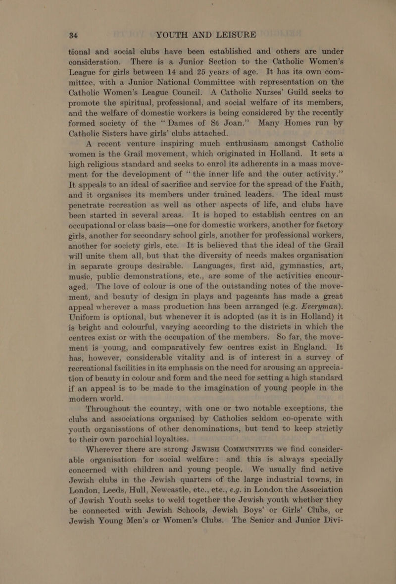 tional and social clubs have been established and others are under consideration. There is a Junior Section to the Catholic Women’s League for girls between 14 and 25 years of age. It has its own com- mittee, with a Junior National Committee with representation on the Catholic Women’s League Council. A Catholic Nurses’ Guild seeks to promote the spiritual, professional, and social welfare of its members, and the welfare of domestic workers is being considered by the recently formed society of the “Dames of St Joan.” Many Homes run by Catholic Sisters have girls’ clubs attached. A recent venture inspiring much enthusiasm amongst Catholic women is the Grail movement, which originated in Holland. It sets a high religious standard and seeks to enrol its adherents in a mass move- ment for the development of ‘the inner life and the outer activity.” It appeals to an ideal of sacrifice and service for the spread of the Faith, and it organises its members under trained leaders. The ideal must penetrate recreation as well as other aspects of life, and clubs have been started in several areas. It is hoped to establish centres on an occupational or class basis—one for domestic workers, another for factory girls, another for secondary school girls, another for professional workers, another for society girls, etc. It is believed that the ideal of the Grail will unite them all, but that the diversity of needs makes organisation in separate groups desirable. Languages, first aid, gymnastics, art, music, public demonstrations, etc., are some of the activities encour- aged. The love of colour is one of the outstanding notes of the move- ment, and beauty of design in plays and pageants has made a great appeal wherever a mass production has been arranged (e.g. Hveryman). Uniform is optional, but whenever it is adopted (as it is in Holland) it is bright and colourful, varying according to the districts in which the centres exist or with the occupation of the members. So far, the move- ment is young, and comparatively few centres exist in England. It has, however, considerable vitality and is of interest in a survey of recreational facilities in its emphasis on the need for arousing an apprecia- tion of beauty in colour and form and the need for setting a high standard if an appeal is to be made to the imagination of young people in the modern world. Throughout the country, with one or two notable exceptions, the clubs and associations organised by Catholics seldom co-operate with youth organisations of other denominations, but tend to keep strictly to their own parochial loyalties. Wherever there are strong JEwIsH COMMUNITIES we find consider- able organisation for social welfare: and this is always specially concerned with children and young people. We usually find active Jewish clubs in the Jewish quarters of the large industrial towns, in London, Leeds, Hull, Newcastle, etc., etc., e.g. in London the Association of Jewish Youth seeks to weld together the Jewish youth whether they be connected with Jewish Schools, Jewish Boys’ or Girls’ Clubs, or Jewish Young Men’s or Women’s Clubs. The Senior and Junior Divi-