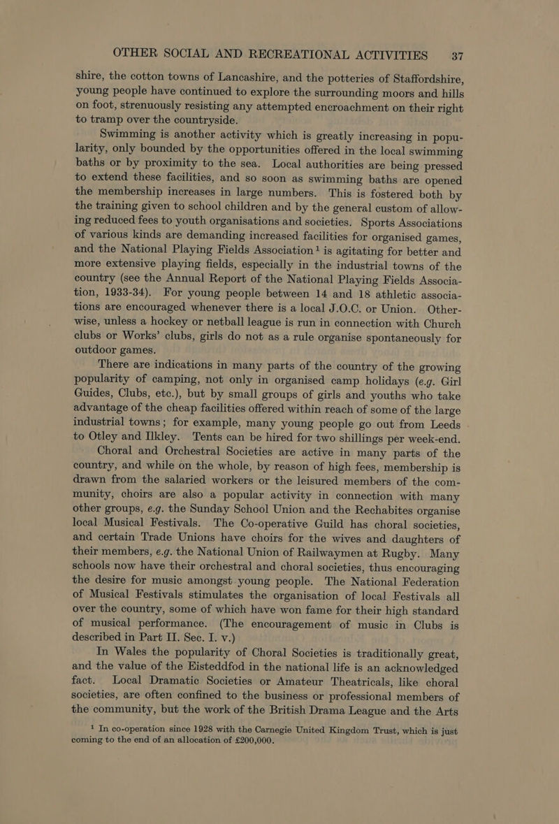 shire, the cotton towns of Lancashire, and the potteries of Staffordshire, young people have continued to explore the surrounding moors and hills on foot, strenuously resisting any attempted encroachment on their right to tramp over the countryside. Swimming is another activity which is greatly increasing in popu- larity, only bounded by the opportunities offered in the local swimming baths or by proximity to the sea. Local authorities are being pressed to extend these facilities, and so soon as swimming baths are opened the membership increases in large numbers. This is fostered both by the training given to school children and by the general custom of allow- ing reduced fees to youth organisations and societies. Sports Associations of various kinds are demanding increased facilities for organised games, and the National Playing Fields Association! is agitating for better and more extensive playing fields, especially in the industrial towns of the country (see the Annual Report of the National Playing Fields Associa- tion, 1933-34). For young people between 14 and 18 athletic associa- tions are encouraged whenever there is a local J.O.C. or Union. Other- wise, unless a hockey or netball league is run in connection with Church clubs or Works’ clubs, girls do not as a rule organise spontaneously for outdoor games. There are indications in many parts of the country of the growing popularity of camping, not only in organised camp holidays (e.g. Girl Guides, Clubs, etc.), but by small groups of girls and youths who take advantage of the cheap facilities offered within reach of some of the large industrial towns; for example, many young people go out from Leeds to Otley and Ilkley. Tents can be hired for two shillings per week-end. Choral and Orchestral Societies are active in many parts of the country, and while on the whole, by reason of high fees, membership is drawn from the salaried workers or the leisured members of the com- munity, choirs are also a popular activity in connection with many other groups, e.g. the Sunday School Union and the Rechabites organise local Musical Festivals. The Co-operative Guild has choral societies, and certain Trade Unions have choirs for the wives and daughters of their members, e.g. the National Union of Railwaymen at Rugby. Many schools now have their orchestral and choral societies, thus encouraging the desire for music amongst. young people. The National Federation of Musical Festivals stimulates the organisation of local Festivals all over the country, some of which have won fame for their high standard of musical performance. (The encouragement of music in Clubs is described in Part IT. Sec. I. v.) In Wales the popularity of Choral Societies is traditionally great, and the value of the Histeddfod in the national life is an acknowledged fact. Local Dramatic Societies or Amateur Theatricals, like choral societies, are often confined to the business or professional members of the community, but the work of the British Drama League and the Arts * In co-operation since 1928 with the Carnegie United Kingdom Trust, which is just coming to the end of an allocation of £200,000.