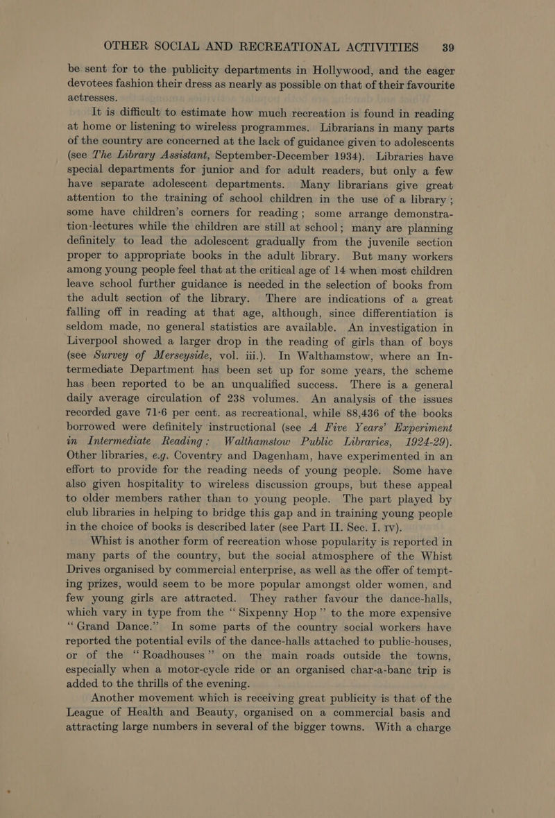 be sent for to the publicity departments in Hollywood, and the eager devotees fashion their dress as nearly as possible on that of their favourite actresses. It is difficult to estimate how much recreation is found in reading at home or listening to wireless programmes. Librarians in many parts of the country are concerned at the lack of guidance given to adolescents (see The Library Assistant, September-December 1934). Libraries have special departments for junior and for adult readers, but only a few have separate adolescent departments. Many librarians give great attention to the training of school children in the use of a library ; some have children’s corners for reading; some arrange demonstra- tion-lectures while the children are still at school; many are planning definitely to lead the adolescent gradually from the juvenile section proper to appropriate books in the adult library. But many workers among young people feel that at the critical age of 14 when most children leave school further guidance is needed in the selection of books from the adult section of the library. There are indications of a great falling off in reading at that age, although, since differentiation is seldom made, no general statistics are available. An investigation in Liverpool showed a larger drop in the reading of girls than of boys (see Survey of Merseyside, vol. iii.) In Walthamstow, where an In- termediate Department has been set up for some years, the scheme has been reported to be an unqualified success. There is a general daily average circulation of 238 volumes. An analysis of the issues recorded gave 71-6 per cent. as recreational, while 88,436 of the books borrowed were definitely instructional (see A Five Years’ Experiment in Intermediate Reading: Walthamstow Public Libraries, 1924-29). Other libraries, e.g. Coventry and Dagenham, have experimented in an effort to provide for the reading needs of young people. Some have also given hospitality to wireless discussion groups, but these appeal to older members rather than to young people. The part played by club libraries in helping to bridge this gap and in training young people in the choice of books is described later (see Part II. Sec. I. rv). Whist is another form of recreation whose popularity is reported in many parts of the country, but the social atmosphere of the Whist Drives organised by commercial enterprise, as well as the offer of tempt- ing prizes, would seem to be more popular amongst older women, and few young girls are attracted. They rather favour the dance-halls, which vary in type from the “ Sixpenny Hop” to the more expensive “Grand Dance.” In some parts of the country social workers have reported the potential evils of the dance-halls attached to public-houses, or of the “ Roadhouses” on the main roads outside the towns, especially when a motor-cycle ride or an organised char-a-banc trip is added to the thrills of the evening. Another movement which is receiving great publicity is that of the League of Health and Beauty, organised on a commercial basis and attracting large numbers in several of the bigger towns. With a charge